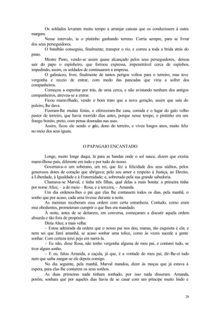 28
Os soldados levaram muito tempo a arranjar canoas que os conduzissem à outra
margem.
Nesse intervalo, ia o pintinho ganhando terreno. Corria sempre, para se livrar
dos seus perseguidores.
O batalhão conseguiu, finalmente, transpor o rio, e correu a toda a brida atrás do
pinto.
Mestre Pinto, vendo-se assim quase alcançado pelos seus perseguidores, deixou
sair do papo o espinheiro, que formou expressa, impenetrável cerca de espinhos,
impedindo, assim, os soldados de continuarem a empresa.
O galináceo, livre, finalmente de tantos perigos voltou para o terreiro, mas teve
vergonha e receio de entrar, com medo das pancadas que viria a sofrer dos
companheiros.
Começou a espreitar por trás, de uma cerca, e não avistando nenhum dos antigos
companheiros, atreveu-se a entrar.
Ficou maravilhado, vendo o bom trato que a nova geração, assim que saía do
poleiro, lhe dava.
Fizeram-lhe muitas festas, e ofereceram-lhe casa, comida e o lugar do galo velho
pastor de terreiro, que havia morrido dias antes, porque nesse tempo, o pintinho era um
frango bonito, preto, com penas douradas nas asas.
Assim, ficou ele sendo o g
alo, dono do terreiro, e viveu longos anos, muito feliz
no meio dos seus iguais.
O PAPAGAIO ENCANTADO
Longe, muito longe daqui, lá para as bandas onde o sol nasce, dizem que existia
maravilhoso país, diferente em tudo e por tudo do nosso.
Governava-o um soberano, um rei, que fez a felicidade dos seus súditos, pelos
generosos dotes de coração que abrigava; pelo seu amor e respeito à Justiça, ao Direito,
à Liberdade, à Igualdade e à Fraternidade; e, sobretudo pela sua grande sabedoria.
Chamava-se Marval, e tinha três filhas, qual delas a mais bonita: a primeira tinha
por nome Alice, – a do meio – Rosa, e a terceira, – Amanda.
Um dia ordenou-lhes o pai que elas lhe contassem todos os dias, pela manhã, o
sonho que por acaso, cada uma tivesse durante a noite.
As meninas receberam essa ordem com certa estranheza. Contudo, como eram
mui obedientes, prometeram cumprir o que lhes era mandado.
À noite, antes de se deitarem, em conversa, começaram a discutir aquela ordem
absurda e tão fora de propósito.
Dizia Alice, a mais velha:
– Estou admirada da ordem que o nosso pai nos deu, manas, tão esquisita é ela; e
nem sei que farei amanhã, se acaso sonhar uma tolice, como às vezes sucede a gente
sonhar. Com certeza terei pejo em narrá-la.
– Eu não, disse Rosa, não tenho vergonha alguma de meu pai, e contarei tudo, se
tiver algum sonho.
– E eu, falou Amanda, a caçula, já que, é a vontade do meu pai, dir-lhe-ei tudo
nem que saiba zangar-se ele depois comigo.
No dia seguinte, pela manhã, Marval mandou, dizer às moças que já estava à
espera, para elas lhe contarem os seus sonhos.
As duas primeiras nada tinham sonhado, por isso nada disseram. Amanda,
porém, sonhara que por aqueles dias havia de se casar com um príncipe muito lindo e
 