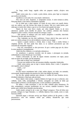 3
Ao longe, muito longe, erguida sobre um pequeno outeiro, alvejava uma
capelinha.
André correu para ela; e, vendo a porta aberta, entrou, para fugir ao temporal,
que acabava de desabar.
Ajoelhou-se a um canto, fez a sua oração e adormeceu.
Pelo meio da noite, despertou. A tempestade cessara. A noite tornara-se calma.
Pela porta aberta, o luar entrava, iluminando a igrejinha.
Foi só então que o rapaz reparou: no centro da nave estava um esquife aberto,
com um cadáver, que não haviam tido tempo de inumar. Não teve medo porém, pois
sabia que os mortos não voltam; e que só os vivos fazem mal, quando são maus.
Depois de fazer uma breve oração, por alma daquele finado, ia de novo
adormecer, quando ouviu barulho de passos. Ato contínuo, entraram dois homens:
dirigiram-se para o caixão, e fizeram menção de carregar o corpo.
– Que querem os senhores com esse morto? perguntou o mocinho, intervindo.
Deixem-no em paz, pelo amor de Deus!...
– Não, respondeu um dos dois malfeitores: Vamos atirá-lo fora, para servir de
pasto aos urubus, porque ele nos devia dinheiro e morreu sem nos pagar.
– Ignoro a quanto montava a dívida, disse o moço. Toda a minha fortuna é
cinqüenta mil-réis. De bom grado lhos darei, se os senhores prometerem que não
exercerão tão mesquinha vingança.
– Pois sim, concordaram os dois perversos. Já que o senhor paga por ele, deixa-
lo-emos apodrecer sossegadamente.
André deu-lhe o dinheiro, e os malvados retiraram-se.
Ao amanhecer, o generoso mocinho saiu da igreja, e prosseguiu na jornada,
embrenhando-se numa floresta que viu em frente.
Tendo-a atravessado, ao cabo de alguns minutos encontrou um rapaz, pouco
mais ou menos de sua idade, que lhe perguntou:
– Para onde se dirige você, camarada?
– Vou por esse mundo em fora, até encontrar trabalho, respondeu Andrezinho.
– Então vamos juntos, que eu sigo o mesmo destino, disse o outro. E perguntou
sem seguida: como te chamas?
– André... e tu?
– Miguel.
Os dois moços caminharam lado a lado, ambos alegres, ora rindo, ora cantando,
conversando, despreocupados dos prazeres da vida e das fadigas da jornada.
Era dia alto, quando pararam para almoçar, à sombra de uma frondosa árvore,
dividindo irmãmente o farnel que cada um trazia.
Pouco depois viram passar, a alguma distância do lugar em que se achavam, uma
velhinha, muito velha, encarquilhada e trêmula, carregando um molho de lenha que
havia catado na floresta. Curvada àquele peso, a custo caminhava a pobrezinha.
De súbito, a velha escorregou, e caiu no chão, soltando gritos lamentosos. Os
dois companheiros correram prontamente em seu socorro, tentando levantá-la. Viram
porém, que a infeliz havia fraturado uma das pernas.
André propôs carregá-la até a casa, mas Miguel sossegou-o. Tirou do bolso uma
pomada, esfregou no lugar fraturado, e a velhinha depressa ficou curada, como se nada
houvesse sofrido.
Querendo pagar o relevante serviço que Miguel acabava de lhe prestar, a velha
presenteou-o com três varinhas verdes que colhera, dizendo-lhe que eram
preciosíssimas.
 