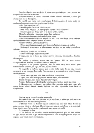 33
Quando o laçador deu acordo de si, voltou envergonhado para casa e contou aos
companheiros o que lhe acontecera.
Anselmo começou a caçoar, chamando ambos maricas, moleirões, e disse que
era ele quem iria no dia seguinte.
De manhã cedo partiu com a sua bengala de ferro e, depois de muito andar, em
um lugar afastado encontrou o tal moleque, que lhe disse:
– Olá, Anselmo, como vai?...
– Bem obrigado. E tu, como vais, moleque?
– Bem. Muito obrigado. Dá-me fogo para acender o meu cachimbo?
– Não, moleque, não dou; e retira-te já daqui, senão... senão...
Meteu-lhe a bengala, e o moleque meteu-lhe o cachimbo.
Travaram uma luta medonha de mais de duas horas.
Afinal Anselmo deu-lhe com a bengala de ferro, com tanta força, que o moleque
se viu de repente sem a carapuça dourada na cabeça.
Anselmo apanhou-a, mais que depressa.
– Dê-me a minha carapuça, pelo amor de seu pai! dizia o moleque, de joelhos.
– Só ta darei, se me deres as três princesas que tens em teu poder, respondeu o
valentão.
– Não posso, porque não são minhas.
– Então, vai-te daqui, negro amaldiçoado!
O negro, que era o diabo, que vigiava as três princesas, foi andando... Anselmo
acompanhou.
De repente o moleque entrou por um buraco, feito na terra, sempre
acompanhado por Anselmo, que não deixava de o perseguir.
Chegaram a um palácio riquíssimo, todo de ouro, onde havia muita gente
trabalhando em caldeiras, em fogo, em ferro, e outros metais.
Aí chegando, o moleque pensou que o outro tinha medo do que via, e pediu
novamente a sua carapuça. Respondeu Anselmo que só a entregaria se o negro lhe desse
as três princesas.
O diabo, vendo que era o mais fraco, resolveu-se a entregá-las.
– Agora, só te darei a carapuça se me puseres lá fora, disse Anselmo.
Satanás não quis, e ele meteu-lhe outra vez a bengala.
Vendo o diabo que de todo não podia com Anselmo, fez tudo quanto ele exigia.
O Homem-peixe e o laçador, que tinham ido à espreita, assim que viram três
moças lindas saírem daquele buraco, fugiram com elas, enganando dessa forma o
companheiro.
***
Anselmo não se incomodou muito com aquilo.
Recebera ele de cada uma das três moças um lenço, e sabia que mais tarde ou
mais cedo havia de lhes descobrir o paradeiro.
O Homem-peixe e o Homem-laçador souberam que elas eram filhas de um rei
poderoso, que habitava não l
onge dali, se fossem por mar, e muito longe se a caminhada
fosse feita por terra. Seriam, então, precisos dois anos para se chegar lá.
O Homem-peixe disse:
– Com isso não me incomodo, minhas formosas princesas, pois até ando melhor
na água do que em terra; o que está me impedindo de fazer a viagem por mar é que não
as posso levar e mais o meu companheiro.
 