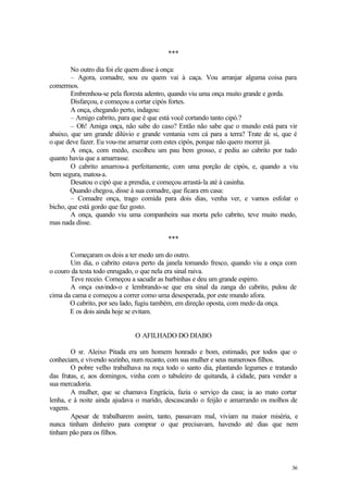 36
***
No outro dia foi ele quem disse à onça:
– Agora, comadre, sou eu quem vai à caça. Vou arranjar alguma coisa para
comermos.
Embrenhou-se pela floresta adentro, quando viu uma onça muito grande e gorda.
Disfarçou, e começou a cortar cipós fortes.
A onça, chegando perto, indagou:
– Amigo cabrito, para que é que está você cortando tanto cipó.?
– Oh! Amiga onça, não sabe do caso? Então não sabe que o mundo está para vir
abaixo, que um grande dilúvio e grande ventania vem cá para a terra? Trate de si, que é
o que deve fazer. Eu vou-me amarrar com estes cipós, porque não quero morrer já.
A onça, com medo, escolheu um pau bem grosso, e pediu ao cabrito por tudo
quanto havia que a amarrasse.
O cabrito amarrou-a perfeitamente, com uma porção de cipós, e, quando a viu
bem segura, matou-a.
Desatou o cipó que a prendia, e começou arrastá-la até à casinha.
Quando chegou, disse à sua comadre, que ficara em casa:
– Comadre onça, trago comida para dois dias, venha ver, e vamos esfolar o
bicho, que está gordo que faz gosto.
A onça, quando viu uma companheira sua morta pelo cabrito, teve muito medo,
mas nada disse.
***
Começaram os dois a ter medo um do outro.
Um dia, o cabrito estava perto da janela tomando fresco, quando viu a onça com
o couro da testa todo enrugado, o que nela era sinal raiva.
Teve receio. Começou a sacudir as barbinhas e deu um grande espirro.
A onça ouvindo-o e lembrando-se que era sinal da zanga do cabrito, pulou de
cima da cama e começou a correr como uma desesperada, por este mundo afora.
O cabrito, por seu lado, fugiu também, em direção oposta, com medo da onça.
E os dois ainda hoje se evitam.
O AFILHADO DO DIABO
O sr. Aleixo Pitada era um homem honrado e bom, estimado, por todos que o
conheciam, e vivendo sozinho, num recanto, com sua mulher e seus numerosos filhos.
O pobre velho trabalhava na roça todo o santo dia, plantando legumes e tratando
das frutas, e, aos domingos, vinha com o tabuleiro de quitanda, à cidade, para vender a
sua mercadoria.
A mulher, que se chamava Engrácia, fazia o serviço da casa; ia ao mato cortar
lenha, e à noite ainda ajudava o marido, descascando o feijão e amarrando os molhos de
vagens.
Apesar de trabalharem assim, tanto, passavam mal, viviam na maior miséria, e
nunca tinham dinheiro para comprar o que precisavam, havendo até dias que nem
tinham pão para os filhos.
 