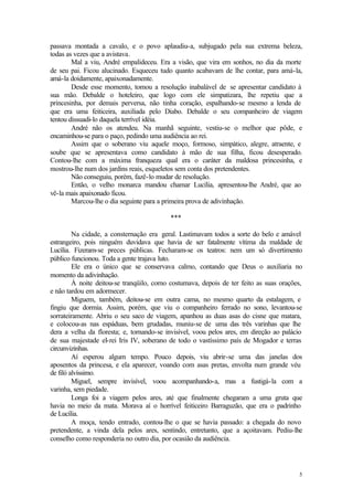 5
passava montada a cavalo, e o povo aplaudiu-a, subjugado pela sua extrema beleza,
todas as vezes que a avistava.
Mal a viu, André empalideceu. Era a visão, que vira em sonhos, no dia da morte
de seu pai. Ficou alucinado. Esqueceu tudo quanto acabavam de lhe contar, para amá-la,
amá-la doidamente, apaixonadamente.
Desde esse momento, tomou a resolução inabalável de se apresentar candidato à
sua mão. Debalde o hoteleiro, que logo com ele simpatizara, lhe repetiu que a
princesinha, por demais perversa, não tinha coração, espalhando-se mesmo a lenda de
que era uma feiticeira, auxiliada pelo Diabo. Debalde o seu companheiro de viagem
tentou dissuadi-lo daquela terrível idéia.
André não os atendeu. Na manhã seguinte, vestiu-se o melhor que pôde, e
encaminhou-se para o paço, pedindo uma audiência ao rei.
Assim que o soberano viu aquele moço, formoso, simpático, alegre, atraente, e
soube que se apresentava como candidato à mão de sua filha, ficou desesperado.
Contou-lhe com a máxima franqueza qual era o caráter da maldosa princesinha, e
mostrou-lhe num dos jardins reais, esqueletos sem conta dos pretendentes.
Não conseguiu, porém, fazê-lo mudar de resolução.
Então, o velho monarca mandou chamar Lucília, apresentou-lhe André, que ao
vê-la mais apaixonado ficou.
Marcou-lhe o dia seguinte para a primeira prova de adivinhação.
***
Na cidade, a consternação era geral. Lastimavam todos a sorte do belo e amável
estrangeiro, pois ninguém duvidava que havia de ser fatalmente vítima da maldade de
Lucília. Fizeram-se preces públicas. Fecharam-se os teatros: nem um só divertimento
público funcionou. Toda a gente trajava luto.
Ele era o único que se conservava calmo, contando que Deus o auxiliaria no
momento da adivinhação.
À noite deitou-se tranqüilo, como costumava, depois de ter feito as suas orações,
e não tardou em adormecer.
Miguem, também, deitou-se em outra cama, no mesmo quarto da estalagem, e
fingiu que dormia. Assim, porém, que viu o companheiro ferrado no sono, levantou-se
sorrateiramente. Abriu o seu saco de viagem, apanhou as duas asas do cisne que matara,
e colocou-as nas espáduas, bem grudadas, muniu-se de uma das três varinhas que lhe
dera a velha da floresta; e, tornando-se invisível, voou pelos ares, em direção ao palácio
de sua majestade el-rei Iris IV, soberano de todo o vastíssimo país de Mogador e terras
circunvizinhas.
Aí esperou algum tempo. Pouco depois, viu abrir-se uma das janelas dos
aposentos da princesa, e ela aparecer, voando com asas pretas, envolta num grande véu
de filó alvíssimo.
Miguel, sempre invisível, voou acompanhando-a, mas a fustigá-la com a
varinha, sem piedade.
Longa foi a viagem pelos ares, até que finalmente chegaram a uma gruta que
havia no meio da mata. Morava aí o horrível feiticeiro Barraguzão, que era o padrinho
de Lucília.
A moça, tendo entrado, contou-lhe o que se havia passado: a chegada do novo
pretendente, a vinda dela pelos ares, sentindo, entretanto, que a açoitavam. Pediu-lhe
conselho como responderia no outro dia, por ocasião da audiência.
 