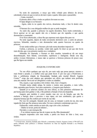 54
Na noite do casamento, o moço que tinha voltado para debaixo da árvore,
calculando a hora em que os noivos deviam ir para o quarto, falou para o passarinho:
– Canta, rouxinol!...
O pássaro abriu o bico e todos no palácio ferveram no sono.
O rapaz dirigiu-se ao besouro:
– Agora, entra tu no quarto dos noivos, desarruma tudo, e faze lá dentro uma
mixórdia.
O besouro fez a sua obrigação melhor do que se pode imaginar.
Ao outro dia, quando a princesa viu aquela desordem, ficou muito contrariada, e
foi-se queixar ao rei que aquele não era o homem que ela supunha, e que queria
desmanchar o casamento.
O rei ficou aborrecido, e disse-lhe que esperasse mais algum dias para ver.
Na noite seguinte, depois de todos novamente dormirem com o canto do pássaro
mavioso, Sebastião, mandou o rato desmanchar tudo quanto houvesse no quarto da
princesa.
O rato ainda melhor que o besouro; pôs tudo numa desordem impossível.
Carlota, a princesa, ao acordar, vendo tudo aquilo foi dizer ao pai que não havia
mais dúvida, que o seu primeiro marido era o verdadeiro.
Sebastião foi chamado, e ficaram os dois casados, tornando-se ele um moço
desembaraçado, bem falante, conversador, espirituoso e inteligente. Desde esse dia,
ambos viveram felicíssimos, e nunca m
ais se queixou a formosa princesa do pouco caso
que lhe ligava seu marido.
JOAQUIM, O ENFORCADO
Ter um ofício qualquer que seja ele, por mais rude que possa parecer, mesmo o
mais brutal e pesado, é a melhor coisa que pode haver. É por isso que o Positivismo, a
bela e nobilíssima religião da Humanidade, fundada pelo imortal filósofo Augusto
Comte,18
exige dos seus adeptos que aprendam um ofício, que tenham uma profissão,
uma arte manual. Devia até ser obrigatório a todos os cidadãos.
Ora, ouçam, o que sucedeu a três irmãos: João, José e Joaquim.
Vivendo numa cidade antiga, há muitos e muitos anos passados, o mais velho,
João, aprendeu para ferreiro, José para carpinteiro, e Joaquim para barbeiro.
Quando já se achavam mestres em seus ofícios, os dois primeiros solicitaram do
pai licença para irem ganhar a vida, e lhe pediram a benção à hora da despedida.
Joaquim quis também ir correr mundo; mas em vez da benção, que não lhe
encheria a barriga, disse o perverso e mau rapaz, em tom zombeteiro, que queria a
pequena herança que lhe coubera por morte de sua mãe.
Por isso foi castigado. Quando saiu de casa, ao transpor a porta da rua, deu uma
topada tão forte que lhe arrancou uma unha. Foi esse o primeiro contratempo que teve.
Enfurecido, vendo estrelas ao meio-dia, cego com a dor, exclamou:
– Diabos te levem, porta do inferno!...
Ouvindo-o o pai retorquiu-lhe
– É no inferno mesmo que hás de ir parar um dia, filho desnaturado!
Joaquim respondeu com mau modo, e partiu em busca de João e José, seus
irmãos.
18
O Positivismo, doutrina fundada pelo filósofo e matemático francês Augusto Comte (1798-1857), foi
muito influente entre políticos e militares brasileiros no final do Segundo Reinado e na Primeira
República.
 