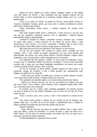 55
Depois de haver andado por muitas cidades, indagado sempre se não tinham
visto dois irmãos um ferreiro, e outro carpinteiro sem que ninguém soubesse lhe dar
notícias deles, já estava desanimado de os encontrar, quando chegou, uma vez, a uma
grande capital.
Como já era tarde, foi dormir na guarda do Tesouro, tendo pedido licença ao
sargento comandante. Sucedeu, porém, que nessa noite os ladrões arrombaram as portas
para roubar o dinheiro que ali havia.
Sendo pressentidos, foram presos, e também Joaquim, foi tomado como
cúmplice deles.
Não tendo naquela cidade quem o conhecesse, o rapaz escreveu a seu pai, mas
este não lhe respondeu, justamente queixoso com as ingratidões e infâmias daquele
malvado filho, indigno e desrespeitador.
Achando-se Joaquim no cárcere, cumprindo sentença, aconteceu que o ferreiro
da cadeia onde estava o irmão precisasse de um oficial do mesmo ofício, e João
apresentou-se como ferreiro, e foi aceito, começando a trabalhar logo na forja. Como
era bom oficial e muito hábil, dentro em pouco tempo passou a contramestre.
Mais tarde precisou-se de um carpinteiro e José ofereceu os seus serviços.
No dia em que Joaquim dava entrada na cadeia, preso, escoltado por seis
soldados, João e José, usando da grande consideração com que eram tratados pelo
administrador das prisões, por serem ó
timos oficiais e homens honrados e dignos, foram
empenhar-se com o rei para soltar o irmão, alegando que ele era inocente.
Sua majestade não lhes atendeu o pedido e o mais moço foi condenado à forca,
ao passo que os verdadeiros ladrões que haviam arrombado o Tesouro foram absolvidos
recaindo toda a culpa, por uma dessas fatalidades inexplicáveis, um desses erros muito
comuns na justiça de todo os países, sobre o inocente.
No dia da execução, na praça pública, quando Joaquim já estava quase a ser
enforcado, chegou um cavaleiro a toda a brida, gritando que suspendessem tudo.
Dirigiu-se ao palácio do rei e disse-lhe:
– Venho para que atendas ao pedido que te fizeram os irmãos daquele inocente,
e isso quanto antes senão morrerás, e Joaquim ficará com o teu reino.
O rei pasmado com tamanha audácia, a ao mesmo tempo encolerizado, bradou:
– Quem és tu, homem atrevido, que vens ao meu palácio me ordenar coisa que
não quero fazer? Vai-te embora, senão mando-te fazer companhia àquele pobre diabo
que a esta hora já deve estar enforcado.
O cavaleiro, que era o diabo, soltou estridente gargalhada. Em seguida encostou
um dedo na fronte do rei, que tombou fulminado, como se fosse um raio que lhe tivesse
caído em casa.
Ficou o ex-preso, pois, com a coroa, e João e José tornaram-se vassalos de seu
irmão.
Essa notícia correu mundo, e chegou até aos ouvidos do pai de Joaquim, que,
quando soube que o seu filho era rei de um grande e opulentíssimo país, se dirigiu ao
palácio, pedindo-lhe perdão pelo que tinha dito quando saíra de casa.
Joaquim respondeu:
– Fique sabendo meu pai, que passei por grandes aflições, disse o rapaz. Estive
preso por ladrão, e quase fui enforcado; vi a morte de perto, e quem me salvou foi o
diabo. Quem o há de valer nos mesmos perigos será minha mãe. Por isso quero que a
traga aqui, sob pena de mandar enforcá-lo.
O velho humilhando-se, respondeu cheio de medo:
 
