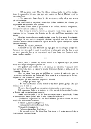 56
– Ah! rei, senhor e caro filho. Tua mãe eu a mandei matar por ter três crianças.
Quem te amamentou foi uma vaca, que hoje pertence ao Rei da Chamas e está no
campo das Feras.
– Não quero saber disso. Quero já e já, sem demora, minha mãe e mais a vaca
que me amamentou.
O velho retirou-se do palácio, muito triste, quando encontrou um cavaleiro que
lhe perguntou por que motivo ia ele tão aflito.
O pobre homem narrou o que acabava de lhe suceder, chorando amargamente,
porque sabia que ia ser condenado à morte.
– Pois eu vou te ensinar o remédio de alcançares o que desejas. Quando tiveres
percorrido os três rios deste país, distantes um do outro mil léguas, e
ncontrarás o que
queres.
O pai de Joaquim ficou espantado, ouvindo o que lhe dizia aquele desconhecido.
Quis indagar de que maneira conseguiria tamanho impossível, mas não teve tempo,
porquanto o misterioso cavaleiro deu de esporas ao cavalo; e partiu na disparada, rápido
como um relâmpago.
O velho, pôs-se, então, a matutar.
Lembrando-se que tinha fatalmente de fugir, para ver se conseguia escapar aos
furores do novo rei, resolveu seguir o conselho do cavaleiro, pois tanto lhe fazia ir para
um como para outro lado, e era bem possível que tivesse ligado com Satanás, e assim
viesse a ser bem sucedido.
***
Pôs-se, então, a caminho, no mesmo instante, e tão depressa viajou, q
ue, ao fim
de três dias, chegou à margem do primeiro rio.
Não podendo atravessá-lo, por já ser escuro, e não ter canoa, ou qualquer outro
meio de transporte, dispôs-se a passar aí a noite. Entrou num buraco ou gruta, cavado na
ribanceira, e deitou-se.
Ora, era nesse lugar que os diabinhos se reuniam, à meia-noite, para se
comunicarem as bruxarias que faziam pela Terra, antes de se retirarem para o Inferno.
Julgando-se a sós, puseram-se a conversar.
O diabo, que era o mais velho, perguntou a um deles:
– Ó Capenga! que fizeste hoje?
– No reino das Chamas fiz uma mulher ter três filhos gêmeos, porque sabia que
o marido havia de matá-la.
Os outros diabinhos, cada um por sua vez, contaram então as suas proezas.
Pela madrugada findou-se a sessão; e o velho, que n
ão tinha dormido, levantou-
se do lugar onde estava e continuou a viagem.
Andou quinhentos dias e, no fim desse tempo encontrou o segundo rio. Deitou-
se à margem para dormir, por ser noite fechada, e não poder atravessá-lo.
À meia-noite chegaram Fadas, em v
ez de demônios que ali se reuniam em certos
dias do ano, em numerosa assembléia.
Sentaram-se, e a mais velha propôs:
– Vamos contar os nossos feitos pela Terra.
Uma delas tomou a palavra:
– Eu fiz um rei deserdar a filha do trono.
– Eu encantei o reino das Maravilhas, disse outra, e só o desencantará João, o
Ferreiro, que é vassalo do irmão.
 