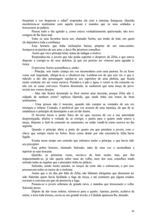 60
forçariam a vos desprezar e odiar? respondeu ela com a máxima franqueza. Querido
encolerizou-se muitíssimo com aquela recusa e mandou que os seus soldados a
trouxessem ao palácio.
Passou todo o dia agitado e, como estava verdadeiramente apaixonado, não teve
coragem de lhe fazer mal.
Entre os seus favoritos havia um, chamado Xerim, seu irmão de leite, em quem
ele depositava toda a confiança.
Esse homem, que tinha inclinações baixas, próprias de um mau-caráter,
lisonjeava as paixões do seu amo, e dava-lhe péssimos conselhos.
Assim que viu o príncipe triste, tratou de indagar o motivo.
Respondeu-me o jovem que não podia suportar o desprezo de Zélia, e que estava
disposto a corrigir-se de seus defeitos, já que era preciso ser virtuoso para agradar à
moça.
O perverso Xerim aconselhou-o, então:
– Príncipe, sois muito criança em vos incomodares com uma pastora. Se eu fosse
vossa real majestade, obrigá-la-ia a obedecer-me. Lembrai-vos de que sois rei, e que é
ridículo a tão alto personagem sujeitar-se aos caprichos de uma plebéia, que ficaria
muito contente em ser vossa escrava. Prendei-a a pão e água, e vereis se ela consente ou
não em se casar convosco. Ficareis desonrado, se souberem que uma moça do povo
resiste aos vossos desejos.
– Mas não ficarei desonrado se fizer morrer uma inocente, porque Zélia não é
culpada de nenhum crime? replicou Querido, que ainda tinha uns restos de bons
sentimentos.
– Uma pessoa não é inocente, quando não cumpre as vontades de seu rei,
retorquiu o infame. Contudo, é preferível que vos acusem de uma injustiça, do que de se
estabelecer o princípio de desrespeito a um rei tão ilustre.
O favorito tocou o ponto fraco do rei que, receoso de ver a sua autoridade
desprestigiada, abafou a vontade de se corrigir, e partiu para o quarto onde estava a
moça, disposto a fazê-la consentir no casamento, ou então vendê-la como escrava no dia
seguinte.
Quando o príncipe abriu a porta do quarto em que prendera a jovem, com a
chave que sempre trazia no bolso, ficou como doido por não encontrá-la. Zélia havia
fugido.
Existia nesse tempo um cortesão que estimava muito o príncipe, e que havia sido
seu preceptor.
Esse pobre homem, chamado Salomão, mais de uma vez o aconselhara a
reprimir as suas loucuras.
Querido, as primeiras vezes, ouvira-o de bom modo; mas, por fim
impacientando-se, já não queria saber mais do velho, nem dos seus conselhos tendo
retirado todas as regalias que o preceptor tinha no palácio.
Salomão, sendo muito sensato, os moços da corte não o estimavam, e por isso
procuravam todos os meios de o molestar.
Assim que o rei deu por falta de Zélia, não faltaram intrigantes que dissessem ter
sido Salomão quem havia facilitado a fuga da moça, e até contaram que alguns criados
ouviram a conversa em que ele promovia a fuga.
Possuiu-se o jovem soberano de grande raiva, e mandou que trouxessem o velho
Salomão preso.
Depois de dar essas ordens, retirou-se para o quarto. Apenas, porém, acabava de
entrar, a terra toda tremeu, ouviu-se um grande trovão, e Cândida apareceu-lhe, dizendo:
 