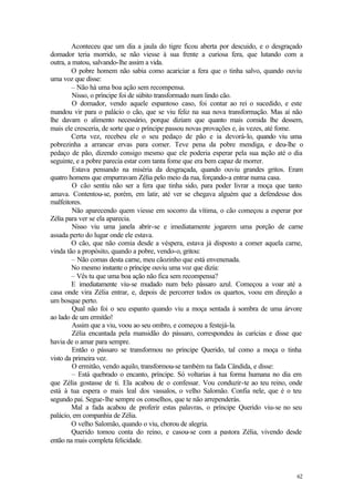 62
Aconteceu que um dia a jaula do tigre ficou aberta por descuido, e o desgraçado
domador teria morrido, se não viesse à sua frente a curiosa fera, que lutando com a
outra, a matou, salvando-lhe assim a vida.
O pobre homem não sabia como acariciar a fera que o tinha salvo, quando ouviu
uma voz que disse:
– Não há uma boa ação sem recompensa.
Nisso, o príncipe foi de súbito transformado num lindo cão.
O domador, vendo aquele espantoso caso, foi contar ao rei o sucedido, e este
mandou vir para o palácio o cão, que se viu feliz na sua nova transformação. Mas aí não
lhe davam o alimento necessário, porque diziam que quanto mais comida lhe dessem,
mais ele cresceria, de sorte que o príncipe passou novas provações e, às vezes, até fome.
Certa vez, recebeu ele o seu pedaço de pão e ia devorá-lo, quando viu uma
pobrezinha a arrancar ervas para comer. Teve pena da pobre mendiga, e deu-lhe o
pedaço de pão, dizendo consigo mesmo que ele poderia esperar pela sua ração até o dia
seguinte, e a pobre parecia estar com tanta fome que era bem capaz de morrer.
Estava pensando na miséria da desgraçada, quando ouviu grandes gritos. Eram
quatro homens que empurravam Zélia pelo meio da rua, forçando-a entrar numa casa.
O cão sentiu não ser a fera que tinha sido, para poder livrar a moça que tanto
amava. Contentou-se, porém, em latir, até ver se chegava alguém que a defendesse dos
malfeitores.
Não aparecendo quem viesse em socorro da vítima, o cão começou a esperar por
Zélia para ver se ela aparecia.
Nisso viu uma janela abrir-se e imediatamente jogarem uma porção de carne
assada perto do lugar onde ele estava.
O cão, que não comia desde a véspera, estava já disposto a comer aquela carne,
vinda tão a propósito, quando a pobre, vendo-o, gritou:
– Não comas desta carne, meu cãozinho que está envenenada.
No mesmo instante o príncipe ouviu uma voz que dizia:
– Vês tu que uma boa ação não fica sem recompensa?
E imediatamente viu-se mudado num belo pássaro azul. Começou a voar até a
casa onde vira Zélia entrar, e, depois de percorrer todos os quartos, voou em direção a
um bosque perto.
Qual não foi o seu espanto quando viu a moça sentada à sombra de uma árvore
ao lado de um ermitão!
Assim que a viu, voou ao seu ombro, e começou a festejá-la.
Zélia encantada pela mansidão do pássaro, correspondeu às carícias e disse que
havia de o amar para sempre.
Então o pássaro se transformou no príncipe Querido, tal como a moça o tinha
visto da primeira vez.
O ermitão, vendo aquilo, transformou-se também na fada Cândida, e disse:
– Está quebrado o encanto, príncipe. Só voltarias à tua forma humana no dia em
que Zélia gostasse de ti. Ela acabou de o confessar. Vou conduzir-te ao teu reino, onde
está à tua espera o mais leal dos vassalos, o velho Salomão. Confia nele, que é o teu
segundo pai. Segue-lhe sempre os conselhos, que te não arrependerás.
Mal a fada acabou de proferir estas palavras, o príncipe Querido viu-se no seu
palácio, em companhia de Zélia.
O velho Salomão, quando o viu, chorou de alegria.
Querido tomou conta do reino, e casou-se com a pastora Zélia, vivendo desde
então na mais completa felicidade.
 