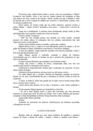 7
Na terceira noite, André dormiu calmo e sereno, como nas precedentes, e Miguel
levantou-se sem barulho. Abriu o seu saco de viagem; grudou nas omoplatas as duas
asas brancas do cisne; muniu-se da terceira e última varinha com que o brindara a velha
da floresta; pôs à cinta a espada do soldado que socorrera; e, descerrando a janela, voou
em direção ao palácio real.
Pouco depois, do mesmo modo que nas noites anteriores, apareceu Lucília, e
ambos, Miguel – sempre invisível, açoitando-a sem cessar – voaram para a caverna do
feiticeiro.
Longa foi a confabulação. A princesa estava desesperada, porque André já tinha
adivinhado duas vezes seguidas, e podia sair-se bem da terceira.
O bruxo, porém, sossegou-a:
– Não! ele tem acertado porque tens pensado em coisas simples. Amanhã
pensarás em minha cabeça. O estrangeiro não me conhece, naturalmente não sabe
sequer que existo, e assim perderá.
Lucília, muito satisfeita, aceitou o conselho: e partiu para o palácio.
Miguel deixou-a sair; e, vendo-se só com Barraguzão, puxou da espada, e, de um
golpe, lhe decepou a cabeça. Embrulhou-a num lençol, e voou para a estalagem.
À hora da audiência, André pediu-lhe conselho como deveria responder, vendo o
bom êxito das duas primeiras vezes.
Então Miguel deu-lhe o embrulho, contendo a cabeça do feiticeiro,
recomendando que só o abrisse no instante em que a princesa lhe perguntasse no que
estava ela pensando.
O moço executou fielmente o que mandara o seu misterioso amigo.
Lucília, mal avistou a cabeça do bruxo, compreendeu tudo, mas não teve
remédio senão receber o estrangeiro como esposo.
Celebraram-se imponentíssimos festejos para a realização do casamento. O povo
inteiro exultou de alegria.
Entretanto a formosa princesa, perversa como era, não amava o noivo.
Foi ainda Miguel que o socorreu. Deu-lhe um frasquinho contendo um precioso
líquido cor de ouro, recomendando-lhe que o misturasse no chá de Lucília, na noite do
casamento.
A moça, ao bebê-lo, sentiu uma grande dor no peito, mas ao mesmo tempo olhou
terna e amorosa para o esposo.
Lucília amava pela primeira vez na vida, e continuou a amar. Estava quebrado o
encanto.
No dia seguinte, Miguel apareceu ao companheiro, e disse-lhe:
– Eu sou a alma daquele morto, a quem não consentiste que dois perversos
atirassem no campo para servir de pasto aos urubus. Com o único dinheiro que possuías,
compraste a minha tranqüilidade no túmulo. Porque foste bom, Deus te protegeu.
Agora minha missão está finda.
Sê feliz!
Acabando de pronunciar tais palavras, transformou-se em luminosa nuvenzinha,
e desapareceu nos ares.
O AVÔ E O NETINHO
Bastante velho já, fatigado por uma longa existência de trabalhos e canseiras,
exausto de forças e doente de velhice – porque a velhice é, também, uma doença –
 