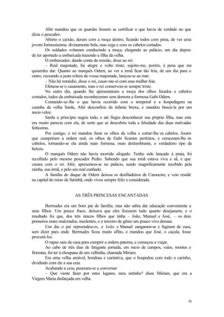 70
Altir mandou que os guardas fossem se certificar o que havia de verdade no que
dizia o pescador.
Aberto o caixão, deram com a moça dentro, ficando todos com pena, de ver uma
jovem formosíssima. divinamente bela, mas cega e com os cabelos cortados.
Os soldados voltaram conduzindo a moça, chegando ao palácio, um dia depois
de ter aportado a embaixada trazendo a filha da velha.
O embaixador, dando conta da missão, disse ao rei:
– Real majestade, fui alegre e volto triste; sujeito-me, porém, à pena que me
quiserdes dar. Quanto ao marquês Odern, ao ver a irmã ficar tão feia, de um dia para o
outro, receando a justa cólera de vossa majestade, lançou-se ao mar.
– Não há remédio, disse o rei, casar-me-ei com essa mulher feia.
Efetuou-se o casamento, mas o rei conservou-se sempre triste.
No outro dia, quando lhe apresentaram a moça dos olhos furados e cabelos
cortados, todos da embaixada reconheceram sem demora a formosa Gabi Odern.
Contando-se-lhe o que havia ocorrido com o temporal e a hospedagem na
casinha da velha Sarda, Altir desconfiou da infame bruxa, e mandou buscá-la por um
navio veloz.
Sarda a princípio negou tudo, e até fingiu desconhecer sua própria filha, mas esta
era muito parecia com ela, de sorte que se descobriu toda a falsidade das duas malvadas
feiticeiras.
Por castigo, o rei mandou furar os olhos da velha e cortar-lhe os cabelos. Assim
que cumpriram a ordem real, os olhos de Gabi ficaram perfeitos, e cresceram-lhe os
cabelos, tornando-se ela ainda mais formosa, mais deslumbrante, o verdadeiro tipo da
beleza.
O marquês Odern não havia morrido afogado. Tenho sido lançado à praia, foi
recolhido pelo mesmo pescador Pedro. Sabendo que sua irmã estava viva e sã, e que
casara com o rei Altir, apresentou-se no palácio, sendo magnificamente recebido pela
rainha, sua irmã, e pelo seu real cunhado.
A família do duque de Odern deixou os desfiladeiros de Camocim, e veio residir
na capital do reino de Sarinhã, onde viveu sempre feliz e considerada.
AS TRÊS PRINCESAS ENCANTADAS
Bermudes era um bom pai de família, mas não sabia dar educação conveniente a
seus filhos. Um pouco fraco, deixava que eles fizessem tudo quanto desejassem, e o
resultado foi que, dos três únicos filhos que tinha – João, Manuel e José, – os dois
primeiros eram malcriados, insolentes, e o terceiro de gênio um pouco vivo demais.
Um dia o pai repreendeu-os, e João e Manuel zangaram-se e fugiram de casa,
sem dizer para onde. Bermudes ficou muito aflito, e mandou que José, o caçula, fosse
procurá-los.
O rapaz saiu de casa para cumprir a ordem paterna, e começou a viajar.
Ao cabo de três dias de fatigante jornada, em meio de campos, vales, montes e
florestas, foi ter à choupana de um velhinha, chamada Miriam.
Era uma velha amável, bondosa e caritativa, que o hospedou com todo o carinho,
dividindo com ele a sua ceia.
Acabando a ceia, puseram-se a conversar:
– Que vieste fazer por estes lugares, meu netinho? disse Miriam, que era a
Virgem Maria disfarçada em velha.
 
