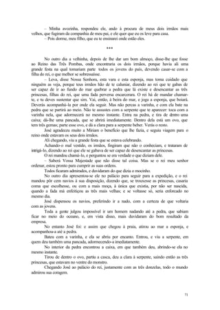 71
– Minha avozinha, respondeu ele, ando à procura de meus dois irmãos mais
velhos, que fugiram da companhia de meu pai, e ele quer que eu os leve para casa.
– Pois dorme, meu filho, que eu te ensinarei onde estão eles.
***
No outro dia a velhinha, depois de lhe dar um bom almoço, disse-lhe que fosse
ao Reino das Três Pombas, onde encontraria os dois irmãos, porque havia ali uma
grande festa na qual tomariam parte todos os jovens do país, devendo casar-se com a
filha do rei, o que melhor se sobressaísse.
– Leva, disse Nossa Senhora, esta vara e esta esponja, mas toma cuidado que
ninguém as veja, porque teus irmãos hão de te caluniar, dizendo ao rei que te gabas de
ser capaz de ir ao fundo do mar quebrar a pedra que lá existe e desencantar as três
princesas, filhas do rei, que uma fada perversa encarcerara. O rei há de mandar chamar-
te, e tu deves sustentar que sim. Vai, então, à beira do mar, e joga a esponja, que boiará.
Deverás acompanhá-la por onde ela seguir. Mas não percas a varinha, e com ela bate na
pedra que se partirá ao meio. Não te assustes com a serpente que te aparecer: toca com a
varinha nela, que adormecerá no mesmo instante. Entra na pedra, e tira de d
entro uma
caixa; dá-lhe uma pancada, que se abrirá imediatamente. Dentro dela está um ovo, que
tem três gemas; parte esse ovo, e dá a clara para a serpente beber. Verás o resto.
José agradeceu muito a Miriam o benefício que lhe fazia, e seguiu viagem para o
reino onde estavam os seus dois irmãos.
Ali chegando, viu a grande festa que se estava celebrando.
Achando-o mal vestido, os irmãos, fingiram que não o conheciam, e trataram de
intrigá-lo, dizendo ao rei que ele se gabava de ser capaz de desencantar as princesas.
O rei mandou chamá-lo, e perguntou se era verdade o que diziam dele.
– Saberá Vossa Majestade que não disse tal coisa. Mas se o rei meu senhor
ordenar, estou pronto para cumprir as suas ordens.
Todos ficaram admirados, e duvidaram do que dizia o mocinho.
No outro dia apresentou-se ele no palácio para seguir para a expedição, e o rei
mandou pôr cem navios à sua disposição, dizendo que, se trouxesse as princesas, casaria
coma que escolhesse, ou com a mais moça, à única que existia, por não ser nascida,
quando a fada má enfeitiçou as três mais velhas; e se voltasse só, seria enforcado no
mesmo dia.
José dispensou os navios, preferindo ir a nado, com a certeza de que voltaria
com as jovens.
Toda a gente julgou impossível ir um homem nadando até a pedra, que sabiam
ficar no meio do oceano, e, em vista disso, mais duvidaram do bom resultado da
empresa.
No entanto José foi: e assim que chegou à praia, atirou ao mar a esponja, e
acompanhou-a até a pedra.
Bateu com a varinha, e ela se abriu por encanto. Entrou, e viu a serpente, em
quem deu também uma pancada, adormecendo-a imediatamente.
No interior da pedra encontrou a caixa, em que também deu, abrindo-se ela no
mesmo instante.
Tirou de dentro o ovo, partiu a casca, deu a clara à serpente, saindo então as três
princesas, que estavam no ventre do monstro.
Chegando José ao palácio do rei, justamente com as três donzelas, todo o mundo
admirou sua coragem.
 