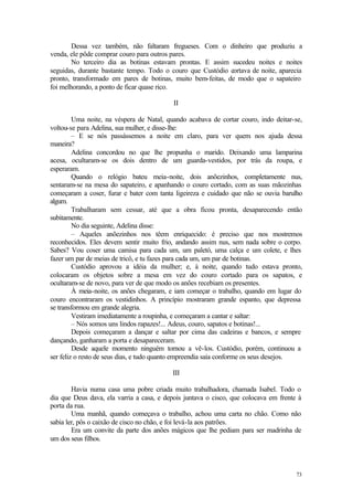73
Dessa vez também, não faltaram fregueses. Com o dinheiro que produziu a
venda, ele pôde comprar couro para outros pares.
No terceiro dia as botinas estavam prontas. E assim sucedeu noites e noites
seguidas, durante bastante tempo. Todo o couro que Custódio cortava de noite, aparecia
pronto, transformado em pares de botinas, muito bem-feitas, de modo que o sapateiro
foi melhorando, a ponto de ficar quase rico.
II
Uma noite, na véspera de Natal, quando acabava de cortar couro, indo deitar-se,
voltou-se para Adelina, sua mulher, e disse-lhe:
– E se nós passássemos a noite em claro, para ver quem nos ajuda dessa
maneira?
Adelina concordou no que lhe propunha o marido. Deixando uma lamparina
acesa, ocultaram-se os dois dentro de um guarda-vestidos, por trás da roupa, e
esperaram.
Quando o relógio bateu meia-noite, dois anõezinhos, completamente nus,
sentaram-se na mesa do sapateiro, e apanhando o couro cortado, com as suas mãozinhas
começaram a coser, furar e bater com tanta ligeireza e cuidado que não se ouvia barulho
algum.
Trabalharam sem cessar, até que a obra ficou pronta, desaparecendo então
subitamente.
No dia seguinte, Adelina disse:
– Aqueles anõezinhos nos têem enriquecido: é preciso que nos mostremos
reconhecidos. Eles devem sentir muito frio, andando assim nus, sem nada sobre o corpo.
Sabes? Vou coser uma camisa para cada um, um paletó, uma calça e um colete, e lhes
fazer um par de meias de tricô, e tu fazes para cada um, um par de botinas.
Custódio aprovou a idéia da mulher; e, à noite, quando tudo estava pronto,
colocaram os objetos sobre a mesa em vez do couro cortado para os sapatos, e
ocultaram-se de novo, para ver de que modo os anões recebiam os presentes.
À meia-noite, os anões chegaram, e iam começar o trabalho, quando em lugar do
couro encontraram os vestidinhos. A princípio mostraram grande espanto, que depressa
se transformou em grande alegria.
Vestiram imediatamente a roupinha, e começaram a cantar e saltar:
– Nós somos uns lindos rapazes!... Adeus, couro, sapatos e botinas!...
Depois começaram a dançar e saltar por cima das cadeiras e bancos, e sempre
dançando, ganharam a porta e desapareceram.
Desde aquele momento ninguém tornou a vê-los. Custódio, porém, continuou a
ser feliz o resto de seus dias, e tudo quanto empreendia saía conforme os seus desejos.
III
Havia numa casa uma pobre criada muito trabalhadora, chamada Isabel. Todo o
dia que Deus dava, ela varria a casa, e depois juntava o cisco, que colocava em frente à
porta da rua.
Uma manhã, quando começava o trabalho, achou uma carta no chão. Como não
sabia ler, pôs o caixão de cisco no chão, e foi levá-la aos patrões.
Era um convite da parte dos anões mágicos que lhe pediam para ser madrinha de
um dos seus filhos.
 