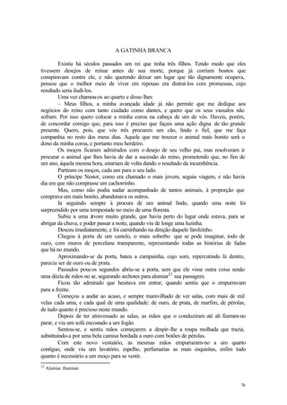76
A GATINHA BRANCA
Existiu há séculos passados um rei que tinha três filhos. Tendo medo que eles
tivessem desejos de reinar antes de sua morte, porque já corriam boatos que
conspiravam contra ele, e não querendo deixar um lugar que tão dignamente ocupava,
pensou que o melhor meio de viver em repouso era distraí-los com promessas, cujo
resultado seria iludi-los.
Uma vez chamou-os ao quarto e disse-lhes:
– Meus filhos, a minha avançada idade já não permite que me dedique aos
negócios do reino com tanto cuidado como dantes, e quero que os seus vassalos não
sofram. Por isso quero colocar a minha coroa na cabeça de um de vós. Haveis, porém,
de concordar comigo que, para isso é preciso que façais uma ação digna de tão grande
presente. Quero, pois, que vós três procureis um cão, lindo e fiel, que me faça
companhia no resto dos meus dias. Aquele que me trouxer o animal mais bonito será o
dono da minha coroa, e portanto meu herdeiro.
Os moços ficaram admirados com o desejo de seu velho pai, mas resolveram ir
procurar o animal que lhes havia de dar a sucessão do reino, prometendo que, no fim de
um ano, àquela mesma hora, estariam de volta dando o resultado da incumbência.
Partiram os moços, cada um para o seu lado.
O príncipe Nestor, como era chamado o mais jovem, seguiu viagem, e não havia
dia em que não comprasse um cachorrinho.
Mas, como não podia nadar acompanhado de tantos animais, à proporção que
comprava um mais bonito, abandonava os outros.
Ia seguindo sempre à procura de um animal lindo, quando uma noite foi
surpreendido por uma tempestade no meio de uma floresta.
Subiu a uma á
rvore muito grande, que havia perto do lugar onde estava, para se
abrigar da chuva, e poder passar a noite, quando viu de longe uma luzinha.
Desceu imediatamente, e foi caminhando na direção daquele farolzinho.
Chegou à porta de um castelo, o mais soberbo que se pode imaginar, todo de
ouro, com muros de porcelana transparente, representando todas as histórias de fadas
que há no mundo.
Aproximando-se da porta, bateu a campainha, cujo som, repercutindo lá dentro,
parecia ser de ouro ou de prata.
Passados poucos segundos abriu-se a porta, sem que ele visse outra coisa senão
uma dúzia de mãos no ar, segurando archotes para alumiar22
sua passagem.
Ficou tão admirado que hesitava em entrar, quando sentiu que o empurravam
para a frente.
Começou a andar ao acaso, e sempre maravilhado de ver salas, com mais de mil
velas cada uma, e cada qual de uma qualidade: de ouro, de prata, de marfim, de pérolas,
de tudo quanto é precioso neste mundo.
Depois de ter atravessado as salas, as mãos que o conduziram até ali fizeram-no
parar, e viu um sofá encostado a um fogão.
Sentou-se, e sentiu mãos começarem a despir-lhe a roupa molhada que trazia,
substituindo-a por uma bela camisa bordada a ouro com botões de pérolas.
Com este novo vestuário, as mesmas mãos empurraram-no a um quarto
contíguo, onde viu um lavatório, espelho, perfumarias as mais esquisitas, enfim tudo
quanto é necessário a um moço para se vestir.
22
Alumiar. Iluminar.
 