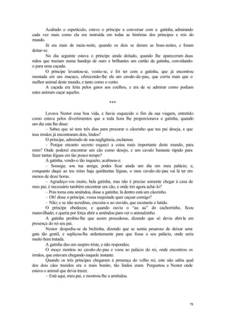 78
Acabado o espetáculo, esteve o príncipe a conversar com a gatinha, admirando
cada vez mais como ela era instruída em todas as histórias dos príncipes e reis do
mundo.
Já era mais de meia-noite, quando os dois se deram as boas-noites, e foram
deitar-se.
No dia seguinte estava o príncipe ainda deitado, quando lhe apareceram duas
mãos que traziam numa bandeja de ouro e brilhantes um cartão da gatinha, convidando-
o para uma caçada.
O príncipe levantou-se, vestiu-se, e foi ter com a gatinha, que já encontrou
montada em um macaco, oferecendo-lhe ela um cavalo-de-pau, que corria mais que o
melhor animal deste mundo, e tanto como o vento.
A caçada era feita pelos gatos aos coelhos, e era de se admirar como podiam
estes animais caçar aqueles.
***
Levava Nestor essa boa vida, e havia esquecido o fim da sua viagem, entretido
como estava pelos divertimentos que a toda hora lhe proporcionava a gatinha, quando
um dia esta lhe disse:
– Sabes que só tens três dias para procurar o cãozinho que teu pai deseja, e que
teus irmãos já encontraram dois, lindos?
O príncipe, admirado de sua negligência, exclamou:
– Porque encanto secreto esqueci a coisa mais importante deste mundo, para
mim? Onde poderei encontrar um cão como desejo, e um cavalo bastante rápido para
fazer tantas léguas em tão pouco tempo?
A gatinha, vendo-o tão inquieto, acalmou-o:
– Sossega; sou tua amiga; podes ficar ainda um dia em meu palácio; e,
conquanto daqui ao teu reino haja quinhentas léguas, o meu cavalo-de-pau vai lá ter em
menos de doze horas.
– Agradeço-vos muito, bela gatinha, mas não é preciso somente chegar à casa de
meu pai; é necessário também encontrar um cão, e onde irei agora achá-lo?
– Pois toma esta amêndoa, disse a gatinha; lá dentro está um cãozinho.
– Oh! disse o príncipe, vossa majestade quer caçoar comigo?
– Não; e se não acreditas, encosta-a ao ouvido, que escutarás o latido.
O príncipe obedeceu; e quando ouviu o “au au” do cachorrinho, ficou
maravilhado; e queria por força abrir a amêndoa para ver o animalzinho.
A gatinha proibiu-lhe que assim procedesse, dizendo que só devia abri-la em
presença do rei seu pai.
Nestor despediu-se da bichinha, dizendo que se sentia pesaroso de deixar uma
gata tão gentil, e suplicou-lhe ardentemente para que fosse a seu palácio, onde seria
muito bem tratada.
A gatinha deu um suspiro triste, e não respondeu.
O moço montou no cavalo-de-pau e voou ao palácio do rei, onde encontrou os
irmãos, que estavam chegando naquele instante.
Quando os três príncipes chegaram à presença do velho rei, este não sabia qual
dos dois cães trazidos era o mais bonito, tão lindos eram. Perguntou a Nestor onde
estava o animal que devia trazer.
– Está aqui, meu pai, e mostrou-lhe a amêndoa.
 
