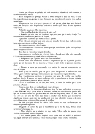 80
Assim que chegou ao palácio, viu dois cavaleiros saltando de dois cavalos, e
reconheceu os dois irmãos.
Estes indagaram do príncipe Nestor se tinha arranjado a peça de pano, ao que
lhes respondeu que não, porque o mais fino pano que encontrara só passava pelo anel de
uma criança.
Chegaram os dois príncipes à presença do rei, que os julgou logo sem direito à
coroa, por isso que a peça de pano que levavam só passava pelo fundo de uma agulha de
coser sacos.
Voltando-se para seu filho mais moço:
– E tu, meu filho, foste tão feliz como da outra vez?
– Suponho que sim, meu pai. Aqui está a peça de pano que o senhor deseja. Tem
cem metros de comprimento por trinta de largura.
Apresentou a caixinha que lhe havia dado a gatinha.
O rei não quis acreditar que uma caixa do tamanho de um dado pudesse conter
tanto pano, mas para se certificar abriu-a.
Encontrou dentro uma caixa de vidro.
Todos começaram a duvidar do jovem príncipe, quando este pediu a seu pai que
abrisse a segunda caixinha.
Este abriu-a, e encontrou um grão de milho.
Aumentaram as zombarias ao príncipe Nestor, dizendo que tinha sido enganado,
e ele mesmo, um tanto envergonhado, disse consigo mesmo:
– Será possível que a gatinha branca me tenha ludibriado?
Nestor sentiu uma arranhadela na mão. Compreendeu que era a gatinha, que não
queria que ele duvidasse de sua palavra; e, virando-se para todas as pessoas presentes,
disse:
– Garanto a todos que encontrarão cem metros de pano de comprimento por
trinta de largura.
O rei já se via satisfeito, por ver que a coroa não passaria a nenhum dos seus
filhos, e, para contentar o príncipe Nestor, mandou que ele quebrasse o grão de milho.
Este imediatamente partiu-o, e encontrou um grão de ervilha, que também
quebrou, tirando de dentro um pano tendo em todo o comprimento e largura pintadas
todas as qualidades de pássaros, peixes e animais.
Todos se admiraram de ver um pano assim, e foram de acordo que a coroa
pertencia a Nestor.
Todavia, o rei desta vez ainda não quis ceder, dizendo:
– Meus filhos, é a última experiência que faço. De bom grado daria o meu reino
a meu filho m
ais moço, que é o que se tem saído melhor em suas aventuras, porém acho
que um homem solteiro não governa bem um reino tão importante como é o meu. Por
isso dou-vos um ano de prazo para trazer a mulher mais bonita que encontrardes.
Aquele que trouxer a que mais me agradar, será o rei meu substituto, e casar-se-á com a
moça. Quero gozar a minha velhice cercado de netinhos.
Os três príncipes saíram do castelo, indo Nestor, no seu cavalo-de-pau, em
direção ao palácio da gatinha.
Chegando ali contou-lhe qual a incumbência que o pai lhe fazia, dizendo achar
ser impossível consegui-lo.
– Não, príncipe, eu te ajudarei no que puder. Talvez saiba de alguma moça
formosa, que queira ir em tua companhia.
– Não, minha gatinha, estou disposto a não voltar mais ao palácio; e peço-te o
que já pedi uma vez: amo-te muito, e o meu maior desespero é ficar sem tua companhia.
 