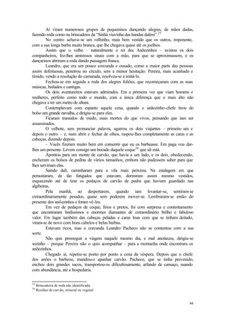 84
Aí viram numerosos grupos de pequeninos dançando alegres, de mãos dadas,
fazendo roda como na brincadeira da “Sinhá viuvinha das bandas dalém”.25
No centro achava-se um velhinho, mais bem vestido que os outros, imponente,
com a sua longa barba muito branca, que lhe chegava quase até os joelhos.
Assim que o velho – naturalmente o rei dos Anõezinhos – avistou os dois
companheiros, fez-lhes amistosos sinais com a mão, para que se aproximassem, e os
dançarinos abriram a roda dando passagem franca.
Leandro, que era um pouco corcunda e ousado, como a maior parte das pessoas
assim defeituosas, penetrou no círculo, sem a menor hesitação. Pereira, mais acanhado e
tímido, vendo a resolução do camarada, resolveu-se a imitá-lo.
Fechou-se em seguida a roda dos alegres foliões, que recomeçaram com as suas
músicas, bailados e cantigas.
Os dois aventureiros estavam admirados. Era a primeira vez que viam homens e
mulheres, perfeito como todo o mundo, com a única diferença que o mais alto não
chegava a ter um metro de altura.
Contemplavam com espanto aquela cena, quando o anãozinho-chefe tirou do
bolso um grande navalha, e dirigiu-se para eles.
Ficaram transidos de medo, mais mortos do que vivos, pensando que iam ser
assassinados.
O velhote, sem pronunciar palavra, agarrou os dois viajantes – primeiro um e
depois o outro – e, num abrir e fechar de olhos, raspou-lhes completamente as caras e as
cabeças, dizendo depois:
– Vocês fizeram muito bem em consentir que eu os barbeasse. Em paga vou dar-
lhes um presente. Levem consigo um bocado daquele coque26
que ali está.
Apontou para um monte de carvão, que havia a um lado, e os dois, obedecendo,
encheram os bolsos de pedras de vários tamanhos, embora não pudessem saber para que
lhes serviriam elas.
Saindo dali, caminharam para a vila mais próxima. Na estalagem em que
pernoitaram, de tão fatigados que estavam, dormiram assim mesmo vestidos,
esquecendo até de tirar os pedaços de carvão de pedra que haviam guardado nas
algibeiras.
Pela manhã, ao despertarem, quando iam levantar-se, sentiram-se
extraordinariamente pesados, quase sem poderem mover-se. Lembraram-se então do
presente dos anõezinhos e foram vê-los.
Em vez de pedaços de coque, feios e pretos, foi com surpresa e contentamento
que encontraram lindíssimos e enormes diamantes de extraordinário brilho e fabuloso
valor. Em lugar também das cabeças peladas e caras lisas com que se tinham deitado,
viram-se de novo com bons cabelos e belas barbas.
Estavam ricos, mas o corcunda Leandro Pacheco não se contentou com a sua
sorte.
Não quis prosseguir a viagem naquele mesmo dia, e mal anoiteceu, dirigiu-se
sozinho – porque Pereira não o quis a
companhar – para a montanha onde encontrara os
anõezinhos.
Chegado aí, repetiu-se ponto por ponto a cena da véspera. Depois que o chefe
dos anões o barbeou, mandou-o apanhar carvão. Pacheco, que se tinha prevenido,
encheu dois grandes sacos, transportou-os dificultosamente, arfando de cansaço, suando
com abundância, até a hospedaria.
25
Brincadeira de roda não identificada.
26
Resíduo de carvão, mineral ou vegetal.
 