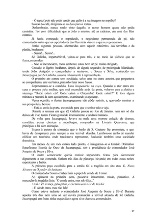 87
– Ó rapaz! pois não estás vendo que quilo é a tua imagem no espelho?
Saindo do café, dirigiram-se os dois para o teatro.
Deslumbrado, nunca tendo visto daquilo, o nosso homem quase não podia
caminhar. Foi com dificuldade que o João o arrastou até as cadeiras, em uma das filas
centrais.
Já havia começado o espetáculo, e negociante permanecia de pé, não
consentindo assim que os espectadores das filas atrás vissem o que se representava.
Então, algumas pessoas, aborrecidas com aquele estafermo, das torrinhas e da
platéia, bradaram:
– Senta!... Senta!...
Zé Galinha, imperturbável, voltou-se para trás, e no meio do silêncio que se
fizera, respondeu:
– Não se incomodem, meus senhores; estou bem de pé, muito obrigado.
Cessado o ligeiro incidente, depois de alguns segundos de prolongada hilaridade,
tendo João obrigado o companheiro a sentar-se, o Souza e Silva, conhecido em
Jacarepaguá por Zé Galinha, assistiu calmamente à representação.
O primeiro ato correu sem novidade, salvo uma ou outra asneira, que perguntava
ao companheiro, em voz baixa, para não fazer novo fiasco.
Representava-se a comédia Uma hospedaria na roça. Quando o ator entra em
cena e procura pela mulher, que está escondida atrás da porta, volta-se para a platéia e
interroga “Onde estará ela? Onde estará a Chiquinha? Onde estará?” E leva alguns
minutos a procurá-la com açodamento, examinando o aposento.
Nessa ocasião, o ilustre jacarepaguense não pôde resistir, e, querendo mostrar a
sua perspicácia, berrou:
– Está aí atrás da porta, escondida para que o senhor não a veja.
Durante a semana em que Zé Galinha passou no Rio de Janeiro, nem um só dia
deixou de ir ao teatro. Ficara gostando imensamente, e andava maníaco.
De volta para Jacarepaguá, levava na mala uma enorme coleção de dramas,
comédias, cenas cômicas e monólogos, comprados na Livraria Quaresma, que
principiou a ler com animação.
Estava à espera da comenda que o barão de S. Caetano lhe prometera, e que
havia de desaparecer para sempre a sua terrível alcunha. Lembrou-se então de mandar
edificar um teatrinho, onde tencionava representar, fundando também uma sociedade
dramática.
Em menos de um mês estava tudo pronto, e inaugurava-se o Ginásio Dramático
Beneficente Estrela de Ouro de Jacarepaguá, sob a presidência do comendador José
Joaquim de Souza e Silva.
O ilustre comerciante queria realizar imponentes festas para comemorar
dignamente a sua comenda. Seriam três dias de pândega, havendo em todas essas noites
espetáculos e bailes.
A primeira peça escolhida para a estréia foi a tragédia em oito atos D. Nuno
Álvares ou O poder do lusitano.
O comendador Souza e Silva fazia o papel de conde de Tomar.
Ao aparecer na primeira cena, passeava lentamente, mudo, pensativo. A
marcação da tragédia dizia: “O conde entra, mas não fala...”
E vai o Zé avança, pelo palco, e exclama com voz de trovão:
– E conde entra, mas não fala!
Como estava radiante o comendador José Joaquim de Souza e Silva! Durante
aqueles três dias nem uma só vez ouvira pronunciar a terrível alcunha de Zé Galinha.
Jacarepaguá em festas tinha esquecido e agora só o chamava comendador.
 
