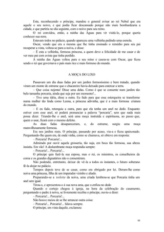 95
Esta, reconhecendo o príncipe, mandou o general avisar ao rei Nebul que era
aquele o seu noivo, e que podia ficar descansado porque não mais bombardearia a
cidade, e que partiria no dia seguinte, com o noivo para seu reino.
O rei convidou, então, a rainha das Águas para vir visitá-lo, porque queria
conhecer sua nora.
Estavam todos no palácio, quando apareceu uma velhinha pedindo uma esmola.
Oscar, vendo que era a mesma que lhe tinha ensinado o remédio para seu pai
recuperar a vista, voltou-se para a noiva, e disse:
– É esta a velhinha, formosa princesa, a quem devo a felicidade de me casar e de
ver meu pai com avista que tinha perdido.
A rainha das Águas voltou para o seu reino e casou-se com Oscar, que ficou
sendo o rei que governava o país mais rico e mais formoso do mundo.
A MOÇA DO LIXO
Passavam um dia duas fadas por um jardim formosíssimo e bem tratado, quando
viram um monte de estrume que o chacareiro havia deixado para estercar a terra.
– Que coisa nojenta! Disse uma delas. Como é que se consente num jardim tão
belo tamanha porcaria, ainda que seja por um momento!...
– Tive uma idéia, disse a outra. Eu fado para que essa esterqueira se transforme
numa mulher tão linda como Leona, a princesa adivinha, que é a mais formosa criatura
do mundo.
– E eu fado, retorquiu a outra, para que ela tenha um anel no dedo. Enquanto
estiver com esse anel, só poderá pronunciar a palavra “porcaria”, sem que nada mais
possa dizer. Tirando-lhe o anel, será uma moça instruída e espirituosa, ao passo que,
quem o usar, ficará com o mesmo defeito.
As duas fadas desapareceram, e, do estrume, surgiu uma moça
maravilhosamente formosa.
Era nos jardins reais. O príncipe, passando por acaso, viu-a e ficou apaixonado.
Perguntando-lhe quem era, de onde vinha, como se chamava, só obteve em resposta:
– Porcaria! Porcaria!...
Admirado por ouvir aquela grosseria, tão suja, em boca tão formosa, sua alteza
insistiu. Em vão! A deslumbrante moça respondia sempre:
– Porcaria!... Porcaria!...
O príncipe quis fazê-la sua esposa, mas o rei, os ministros, os conselheiros da
coroa e os grandes dignatários não o consentiram.
Não podendo, entretanto, deixar de vê-la a todos os instantes, o futuro soberano
fê-la alojar no palácio.
Tempos depois teve de se casar, como era obrigado por lei. Deram-lhe como
noiva uma princesa, filha de um imperador vizinho e aliado.
Preparando-se a toilette da noiva, uma criada lembrou-se que Porcaria tinha um
anel sem igual.
Tirou-o, e apresentou-o à sua nova ama, que o enfiou no dedo
Quando o cortejo chegou à igreja, na hora da celebração do casamento,
perguntando o padre à noiva, se livremente recebia o príncipe, ouviu-a dizer:
– Porcaria!... Porcaria!...
Não houve meios de se lhe arrancar outra coisa:
– Porcaria!... Porcaria!... falava sempre.
O príncipe, em vista daquilo, exclamou:
 
