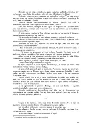 98
Reinaldo era um moço estimadíssimo pelas excelentes qualidades, sobretudo por
ser honrado e sério. Tinha dois irmãos, e todos três eram filhos de um rico fidalgo.
Os irmãos casaram-se com moças da sua sociedade e posição. Vivia cada um em
sua casa, tendo por costume irem jantar o primeiro domingo de cada mês no palacete do
velho, onde se reunia toda a família.
Reinaldo gostava extraordinariamente de música. Qualquer que fosse o
instrumento, apreciava, e seria capaz de ficar um dia inteiro a ouvi-lo.
Uma tarde passeava à margem de uma lagoa. Era ao pôr-do-sol. De súbito, ouviu
uma voz deliciosa, cantando uma romanza34
que ele desconhecia, de extraordinária
harmonia e suavidade.
O moço parou, e deixou-se ficar enlevado a escutar. A voz parecia vir de perto,
mas debalde procurou a moça que cantava.
Foi-se entusiasmando cada vez mais, até que, cessando a cantiga, ele exclamou:
– Palavra de honra que me casaria com a dona de tão linda voz, se pudesse vê-la,
ainda que fosse uma sapa desta lagoa!
Acabando de dizer isso, Reinaldo viu saltar da água para terra uma sapa
enormíssima e horrendamente feia.
– Pois é uma sapa que estava cantando, falou ela. O senhor é um moço sério, e
tem de cumprir a sua palavra...
– Fui leviano em pronunciar tal frase, replicou Reinaldo. Entretanto, como só
tenho uma palavra, cumpri-la-ei. Vou apenas avisar meu pai, e amanhã aqui estarei.
Saiu e chegou à casa, tristíssimo, narrando o que lhe sucedera. O velho fidalgo
concordou que ele devia cumprir a promessa, feita sob palavra de honra.
No dia seguinte, o jovem foi à lagoa. A sapa, assim que o viu, falou:
– Entre dentro da água sem receio, e mergulhe.
O rapaz executou à risca aquela recomendação, e viu-se de súbito num
deslumbrante palácio, edificado embaixo do lago.
Aí estava tudo preparado para o casamento. Passou-se o mesmo que ocorre em
nossas cerimônias, com a diferença que a única criatura humana era Reinaldo. O mais:
padre, sacristão, testemunhas, convidados, lacaios, eram sapas e rãs que coaxavam
desagradavelmente.
Durante quinze dias o moço viveu satisfeitíssimo. Habitando um palácio real,
nada lhe faltava, melhor do que no palacete de seu pai, e tendo ainda por cima,
concertos divinos, em que tomavam parte sapos músicos e sapos cantores inexcedíveis,
tocando toda a sorte de instrumentos.
Ia se aproximando o primeiro domingo em que sua família – segundo
antiqüíssima tradição – devia reunir-se no solar paterno.
Reinaldo entristeceu-se, lembrando-se que tinha que ir forçosamente em
companhia de sua horrenda mulher. Que não diriam seus irmãos/? Como não haviam de
zombar dele suas cunhadas e sobrinhos?
***
Chegou o dia marcado. Eram onze horas da manhã quando ele e a sapa se
puseram a caminho, seguidos de uma infinidade de sapos, sapas, sapões.
Iam em ordem, enfileirados, como se se tratasse de um cortejo real.
No palacete, a família reunida esperava a chegada de Reinaldo, zombando dele,
cheia de escárnio e ironia.
Avistaram de longe a multidão dos habitantes da lagoa.
34
Composição sentimental de versos breves e repetidos.
 