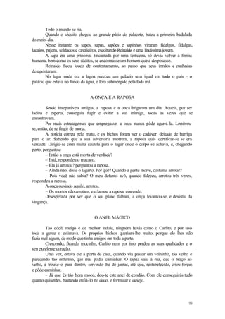 99
Todo o mundo se ria.
Quando o séquito chegou ao grande pátio do palacete, bateu a primeira badalada
do meio-dia.
Nesse instante os sapos, sapas, sapões e sapinhos viraram fidalgos, fidalgas,
lacaios, pajens, soldados e cavaleiros, escoltando Reinaldo e uma lindíssima jovem.
A sapa era uma princesa. Encantada por uma feiticeira, só devia volver à forma
humana, bem como os seus súditos, se encontrasse um homem que a desposasse.
Reinaldo ficou louco de contentamento, ao passo que seus irmãos e cunhadas
desapontaram.
No lugar onde era a lagoa pareceu um palácio sem igual em todo o país – o
palácio que estava no fundo da água, e fora submergido pela fada má.
A ONÇA E A RAPOSA
Sendo inseparáveis amigas, a raposa e a onça brigaram um dia. Aquela, por ser
ladina e esperta, conseguia fugir e evitar a sua inimiga, todas as vezes que se
encontravam.
Por mais estratagemas que empregasse, a onça nunca pôde agarrá-la. Lembrou-
se, então, de se fingir de morta.
A notícia correu pelo mato, e os bichos foram ver o cadáver, deitado de barriga
para o ar. Sabendo que a sua adversária morrera, a raposa quis certificar-se se era
verdade. Dirigiu-se com muita cautela para o lugar onde o corpo se achava, e, chegando
perto, perguntou:
– Então a onça está morta de verdade?
– Está, respondeu o macaco.
– Ela já arrotou? perguntou a raposa.
– Ainda não, disse o lagarto. Por quê? Quando a gente morre, costuma arrotar?
– Pois você não sabia? O meu defunto avô, quando faleceu, arrotou três vezes,
respondeu a raposa.
A onça ouvindo aquilo, arrotou.
– Os mortos não arrotam, exclamou a raposa, correndo.
Desesperada por ver que o seu plano falhara, a onça levantou-se, e desistiu da
vingança.
O ANEL MÁGICO
Tão dócil, meigo e de melhor índole, ninguém havia como o Carlito, e por isso
toda a gente o estimava. Os próprios bichos queriam-lhe muito, porque ele lhes não
fazia mal algum, de modo que tinha amigos em toda a parte.
Crescendo, ficando mocinho, Carlito nem por isso perdeu as suas qualidades e o
seu excelente coração.
Uma vez, estava ele à porta de casa, quando viu passar um velhinho, tão velho e
parecendo tão enfermo, que mal podia caminhar. O rapaz saiu à rua, deu o braço ao
velho, e trouxe-o para dentro, servindo-lhe de jantar, até que, restabelecido, criou forças
e pôde caminhar.
– Já que és tão bom moço, dou-te este anel de condão. Com ele conseguirás tudo
quanto quiserdes, bastando enfiá-lo no dedo, e formular o desejo.
 