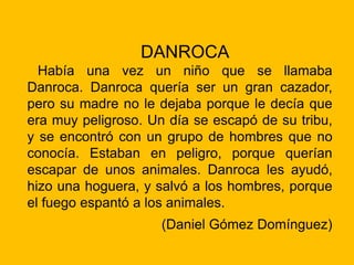DANROCA
Había una vez un niño que se llamaba
Danroca. Danroca quería ser un gran cazador,
pero su madre no le dejaba porque le decía que
era muy peligroso. Un día se escapó de su tribu,
y se encontró con un grupo de hombres que no
conocía. Estaban en peligro, porque querían
escapar de unos animales. Danroca les ayudó,
hizo una hoguera, y salvó a los hombres, porque
el fuego espantó a los animales.
(Daniel Gómez Domínguez)
 