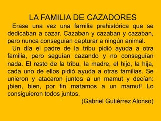 LA FAMILIA DE CAZADORES
Erase una vez una familia prehistórica que se
dedicaban a cazar. Cazaban y cazaban y cazaban,
pero nunca conseguían capturar a ningún animal.
Un día el padre de la tribu pidió ayuda a otra
familia, pero seguían cazando y no conseguían
nada. El resto de la tribu, la madre, el hijo, la hija,
cada uno de ellos pidió ayuda a otras familias. Se
unieron y atacaron juntos a un mamut y decían:
¡bien, bien, por fin matamos a un mamut! Lo
consiguieron todos juntos.
(Gabriel Gutiérrez Alonso)
 