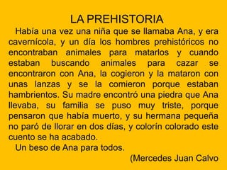 LA PREHISTORIA
Había una vez una niña que se llamaba Ana, y era
cavernícola, y un día los hombres prehistóricos no
encontraban animales para matarlos y cuando
estaban buscando animales para cazar se
encontraron con Ana, la cogieron y la mataron con
unas lanzas y se la comieron porque estaban
hambrientos. Su madre encontró una piedra que Ana
llevaba, su familia se puso muy triste, porque
pensaron que había muerto, y su hermana pequeña
no paró de llorar en dos días, y colorín colorado este
cuento se ha acabado.
Un beso de Ana para todos.
(Mercedes Juan Calvo
 
