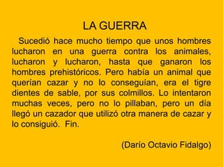 LA GUERRA
Sucedió hace mucho tiempo que unos hombres
lucharon en una guerra contra los animales,
lucharon y lucharon, hasta que ganaron los
hombres prehistóricos. Pero había un animal que
querían cazar y no lo conseguían, era el tigre
dientes de sable, por sus colmillos. Lo intentaron
muchas veces, pero no lo pillaban, pero un día
llegó un cazador que utilizó otra manera de cazar y
lo consiguió. Fin.
(Darío Octavio Fidalgo)
 