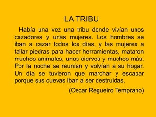 LA TRIBU
Había una vez una tribu donde vivían unos
cazadores y unas mujeres. Los hombres se
iban a cazar todos los días, y las mujeres a
tallar piedras para hacer herramientas, mataron
muchos animales, unos ciervos y muchos más.
Por la noche se reunían y volvían a su hogar.
Un día se tuvieron que marchar y escapar
porque sus cuevas iban a ser destruidas.
(Oscar Regueiro Temprano)
 
