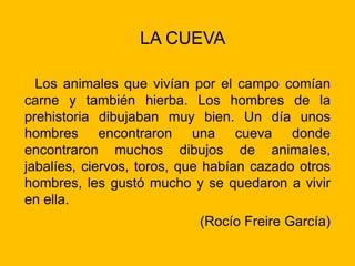 LA CUEVA
Los animales que vivían por el campo comían
carne y también hierba. Los hombres de la
prehistoria dibujaban muy bien. Un día unos
hombres encontraron una cueva donde
encontraron muchos dibujos de animales,
jabalíes, ciervos, toros, que habían cazado otros
hombres, les gustó mucho y se quedaron a vivir
en ella.
(Rocío Freire García)
 