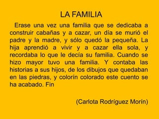 LA FAMILIA
Erase una vez una familia que se dedicaba a
construir cabañas y a cazar, un día se murió el
padre y la madre, y sólo quedó la pequeña. La
hija aprendió a vivir y a cazar ella sola, y
recordaba lo que le decía su familia. Cuando se
hizo mayor tuvo una familia. Y contaba las
historias a sus hijos, de los dibujos que quedaban
en las piedras, y colorín colorado este cuento se
ha acabado. Fin
(Carlota Rodríguez Morín)
 