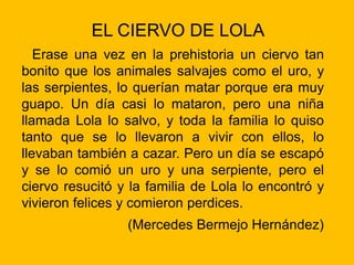EL CIERVO DE LOLA
Erase una vez en la prehistoria un ciervo tan
bonito que los animales salvajes como el uro, y
las serpientes, lo querían matar porque era muy
guapo. Un día casi lo mataron, pero una niña
llamada Lola lo salvo, y toda la familia lo quiso
tanto que se lo llevaron a vivir con ellos, lo
llevaban también a cazar. Pero un día se escapó
y se lo comió un uro y una serpiente, pero el
ciervo resucitó y la familia de Lola lo encontró y
vivieron felices y comieron perdices.
(Mercedes Bermejo Hernández)
 