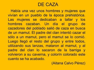 DE CAZA
Había una vez unos hombres y mujeres que
vivían en un pueblo de la época prehistórica.
Las mujeres se dedicaban a tallar y los
hombres cazaban. Un día el grupo de
cazadores del poblado salió de caza en busca
de un mamut. El padre del clan intentó cazar el
sólo a un mamut, pero el mamut se lo comió.
Luego llegó el resto del grupo y entre todos,
utilizando sus lanzas, mataron al mamut, y al
padre del clan lo sacaron de la barriga y
volvieron a su caverna, y colorín colorado este
cuento se ha acabado.
(Aitana Calvo Pérez)
 