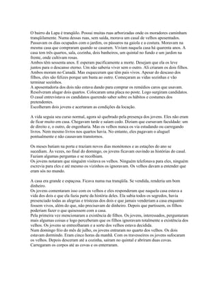 O bairro da Lapa é tranqüilo. Possui muitas ruas arborizadas onde os moradores caminham
tranqüilamente. Numa dessas ruas, sem saída, morava um casal de velhos aposentados.
Passavam os dias ocupados com o jardim, os pássaros na gaiola e a costura. Moravam na
mesma casa que compraram quando se casaram. Viviam naquela casa há quarenta anos. A
casa tem três quartos, sala, cozinha, dois banheiros, um quintal no fundo e um jardim na
frente, onde cultivam rosas.
Ambos têm sessenta anos. E esperam pacificamente a morte. Desejam que ela os leve
juntos para o descanso eterno. Um não saberia viver sem o outro. Ali criaram os dois filhos.
Ambos moram no Canadá. Mas esqueceram que têm pais vivos. Apesar do descaso dos
filhos, eles são felizes porque um basta ao outro. Começaram as vidas sozinhas e vão
terminar sozinhos.
A aposentadoria dos dois não estava dando para comprar os remédios caros que usavam.
Resolveram alugar dois quartos. Colocaram uma placa no poste. Logo surgiram candidatos.
O casal entrevistava os candidatos querendo saber sobre os hábitos e costumes dos
pretendentes.
Escolheram dois jovens e acertaram as condições da locação.

A vida seguia seu curso normal, agora só quebrado pela presença dos jovens. Eles não eram
de ficar muito em casa. Chegavam tarde e saíam cedo. Diziam que cursavam faculdade: um
de direito e, o outro, de engenharia. Mas os velhos nunca os via estudando ou carregando
livros. Nem mesmo livros nos quartos havia. No entanto, eles pagavam o aluguel
pontualmente e não causavam transtornos.

Os meses batiam na porta e traziam novos dias monótonos e as estações do ano se
sucediam. Às vezes, no final do domingo, os jovens ficavam ouvindo as histórias do casal.
Faziam algumas perguntas e se recolhiam.
Os jovens notaram que ninguém visitava os velhos. Ninguém telefonava para eles, ninguém
escrevia para eles e até mesmo os vizinhos os ignoravam. Os velhos davam a entender que
eram sós no mundo.

A casa era grande e espaçosa. Ficava numa rua tranqüila. Se vendida, renderia um bom
dinheiro.
Os jovens comentaram isso com os velhos e eles responderam que naquela casa estava a
vida dos dois e que ela fazia parte da história deles. Ela sabia todos os segredos, havia
presenciado todas as alegrias e tristezas dos dois e que jamais venderiam a casa enquanto
fossem vivos, além do que, não precisavam de dinheiro. Depois que partissem, os filhos
poderiam fazer o que quisessem com a casa.
Pela primeira vez mencionaram a existência de filhos. Os jovens, interessados, perguntaram
mais algumas coisas e logo perceberam que os filhos ignoravam totalmente a existência dos
velhos. Os jovens se entreolharam e a sorte dos velhos estava decidida.
Num domingo frio do mês de julho, os jovens entraram no quarto dos velhos. Os dois
estavam dormindo. Eram cinco horas da manhã. Com os travesseiros os jovens sufocaram
os velhos. Depois desceram até a cozinha, saíram no quintal e abriram duas covas.
Carregaram os corpos até as covas e os enterraram.
 