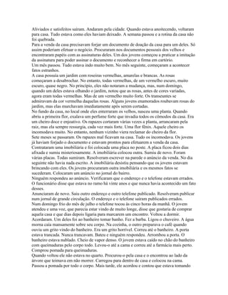 Aliviados e satisfeitos saíram. Andaram pela cidade. Quando estava anoitecendo, voltaram
para casa. Tudo estava como eles haviam deixado. A semana passou e a rotina da casa não
foi quebrada.
Para a venda da casa precisavam forjar um documento de doação da casa para um deles. Só
assim poderiam efetuar o negócio. Procuraram nos documentos pessoais dos velhos e
encontraram papéis com as assinaturas deles. Um dos jovens começou a praticar a imitação
da assinatura para poder assinar o documento e reconhecer a firma em cartório.
Um mês passou. Tudo estava indo muito bem. No mês seguinte, começaram a acontecer
fatos estranhos.
A casa possuía um jardim com roseiras vermelhas, amarelas e brancas. As rosas
começaram a desabrochar. No entanto, todas vermelhas, de um vermelho escuro, muito
escuro, quase negro. No princípio, eles não notaram a mudança, mas, num domingo,
quando um deles estava olhando o jardim, notou que as rosas, antes de cores variadas,
agora eram todas vermelhas. Mas de um vermelho muito forte. Os transeuntes se
admiravam da cor vermelha daquelas rosas. Alguns jovens enamorados roubavam rosas do
jardim, mas elas murchavam imediatamente após serem cortadas.
No fundo da casa, no local onde eles enterraram os velhos, nasceu uma planta. Quando
abriu a primeira flor, exalava um perfume forte que invadia todos os cômodos da casa. Era
um cheiro doce e enjoativo. Os rapazes cortaram várias vezes a planta, arrancaram pela
raiz, mas ela sempre ressurgia, cada vez mais forte. Uma flor fênix. Aquele cheiro os
incomodava muito. No entanto, nenhum vizinho viera reclamar do cheiro da flor.
Sete meses se passaram. Os rapazes mal ficavam na casa. Tudo os incomodava. Os jovens
já haviam forjado o documento e estavam prontos para efetuarem a venda da casa.
Contrataram uma imobiliária e foi colocada uma placa no poste. A placa ficou dois dias
afixada e sumiu misteriosamente. A imobiliária colocou outra. Sumiu de novo. Foram
várias placas. Todas sumiram. Resolveram escrever na parede o anúncio da venda. No dia
seguinte não havia nada escrito. A imobiliária desistiu pensando que os jovens estavam
brincando com eles. Os jovens procuraram outra imobiliária e os mesmos fatos se
sucederam. Colocaram um anúncio no jornal do bairro.
Ninguém respondeu ao anúncio. Verificaram que o endereço e o telefone estavam errados.
O funcionário disse que estava no ramo há vinte anos e que nunca havia acontecido um fato
desses.
Anunciaram de novo. Saiu outro endereço e outro telefone publicado. Resolveram publicar
num jornal de grande circulação. O endereço e o telefone saíram publicados errados.
Num domingo frio do mês de julho o telefone tocou às cinco horas da manhã. O jovem
atendeu e uma voz, que parecia estar vindo de muito longe, disse que gostaria de comprar
aquela casa e que dias depois ligaria para marcarem um encontro. Voltou a dormir.
Acordaram. Um deles foi ao banheiro tomar banho. Fez a barba. Ligou o chuveiro. A água
morna caía mansamente sobre seu corpo. Na cozinha, o outro preparava o café quando
ouviu um grito vindo do banheiro. Era um grito horrível. Correu até o banheiro. A porta
estava trancada. Nunca trancavam. Bateu e ninguém respondeu. Arrombou a porta. O
banheiro estava nublado. Cheio de vapor denso. O jovem estava caído no chão do banheiro
com queimaduras pelo corpo todo. Levou-o até a cama e correu até a farmácia mais perto.
Comprou pomada para queimaduras.
Quando voltou ele não estava no quarto. Procurou-o pela casa e o encontrou ao lado da
árvore que teimava em não morrer. Carregou para dentro de casa e colocou na cama.
Passou a pomada por todo o corpo. Mais tarde, ele acordou e contou que estava tomando
 