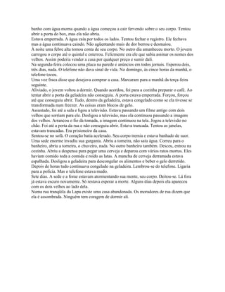 banho com água morna quando a água começou a cair fervendo sobre o seu corpo. Tentou
abrir a porta do box, mas ela não abria.
Estava emperrada. A água caía por todos os lados. Tentou fechar o registro. Ele fechava
mas a água continuava caindo. Não agüentando mais de dor berrou e desmaiou.
À noite uma febre alta tomou conta de seu corpo. No outro dia amanheceu morto. O jovem
carregou o corpo até o quintal e enterrou. Felizmente era ele que sabia assinar os nomes dos
velhos. Assim poderia vender a casa por qualquer preço e sumir dali.
Na segunda-feira colocou uma placa na parede e anúncios em todos jornais. Esperou dois,
três dias, nada. O telefone não dava sinal de vida. No domingo, às cinco horas da manhã, o
telefone tocou.
Uma voz fraca disse que desejava comprar a casa. Marcaram para a manhã da terça-feira
seguinte.
Aliviado, o jovem voltou a dormir. Quando acordou, foi para a cozinha preparar o café. Ao
tentar abrir a porta da geladeira não conseguiu. A porta estava emperrada. Forçou, forçou
até que conseguiu abrir. Tudo, dentro da geladeira, estava congelado como se ela tivesse se
transformada num freezer. As coisas eram blocos de gelo.
Assustado, foi até a sala e ligou a televisão. Estava passando um filme antigo com dois
velhos que sorriam para ele. Desligou a televisão, mas ela continuou passando a imagem
dos velhos. Arrancou o fio da tomada, a imagem continuou na tela. Jogou a televisão no
chão. Foi até a porta da rua e não conseguiu abrir. Estava trancada. Tentou as janelas,
estavam trancadas. Era prisioneiro da casa.
Sentou-se no sofá. O coração batia acelerado. Seu corpo tremia e estava banhado de suor.
Uma sede enorme invadiu sua garganta. Abriu a torneira, não saiu água. Correu para o
banheiro, abriu a torneira, o chuveiro, nada. No outro banheiro também. Desceu, entrou na
cozinha. Abriu a despensa para pegar uma cerveja e deparou com vários ratos mortos. Eles
haviam comido toda a comida e roído as latas. A mancha de cerveja derramada estava
espalhada. Desligou a geladeira para descongelar os alimentos e beber o gelo derretido.
Depois de horas tudo continuava congelado na geladeira. Lembrou-se do telefone. Ligaria
para a polícia. Mas o telefone estava mudo.
Sete dias. A sede e a fome estavam atormentando sua mente, seu corpo. Deitou-se. Lá fora
já estava escuro novamente. Só restava esperar a morte. Alguns dias depois ela apareceu
com os dois velhos ao lado dela.
Numa rua tranqüila da Lapa existe uma casa abandonada. Os moradores de rua dizem que
ela é assombrada. Ninguém tem coragem de dormir ali.
 