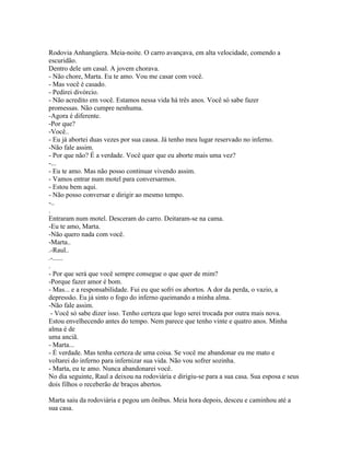 Rodovia Anhangüera. Meia-noite. O carro avançava, em alta velocidade, comendo a
escuridão.
Dentro dele um casal. A jovem chorava.
- Não chore, Marta. Eu te amo. Vou me casar com você.
- Mas você é casado.
- Pedirei divórcio.
- Não acredito em você. Estamos nessa vida há três anos. Você só sabe fazer
promessas. Não cumpre nenhuma.
-Agora é diferente.
-Por que?
-Você..
- Eu já abortei duas vezes por sua causa. Já tenho meu lugar reservado no inferno.
-Não fale assim.
- Por que não? É a verdade. Você quer que eu aborte mais uma vez?
-...
- Eu te amo. Mas não posso continuar vivendo assim.
- Vamos entrar num motel para conversarmos.
- Estou bem aqui.
- Não posso conversar e dirigir ao mesmo tempo.
-..
.
Entraram num motel. Desceram do carro. Deitaram-se na cama.
-Eu te amo, Marta.
-Não quero nada com você.
-Marta..
.-Raul..
.-......
.
- Por que será que você sempre consegue o que quer de mim?
-Porque fazer amor é bom.
- Mas... e a responsabilidade. Fui eu que sofri os abortos. A dor da perda, o vazio, a
depressão. Eu já sinto o fogo do inferno queimando a minha alma.
-Não fale assim.
  - Você só sabe dizer isso. Tenho certeza que logo serei trocada por outra mais nova.
Estou envelhecendo antes do tempo. Nem parece que tenho vinte e quatro anos. Minha
alma é de
uma anciã.
- Marta...
- É verdade. Mas tenha certeza de uma coisa. Se você me abandonar eu me mato e
voltarei do inferno para infernizar sua vida. Não vou sofrer sozinha.
- Marta, eu te amo. Nunca abandonarei você.
No dia seguinte, Raul a deixou na rodoviária e dirigiu-se para a sua casa. Sua esposa e seus
dois filhos o receberão de braços abertos.

Marta saiu da rodoviária e pegou um ônibus. Meia hora depois, desceu e caminhou até a
sua casa.
 