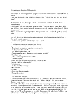 Seus pais ainda dormiam. Melhor assim.

Raul entrou em sua casa pensando que precisava arrumar um modo de se livrar de Marta. Já
estava
cheio dela. Engordara e não tinha mais graça na cama. Como acabar com tudo sem perder
nada?

Marta entrou em casa. Sabia que perdera a sua juventude nas mãos de Raul. Amou o
homem errado.
Entregou seu amor, sua juventude, seu corpo, tudo. O que recebeu em troca? Nada. Sabia
que só iria vê-lo novamente dentro de um mês. Até lá teria que fazer outro aborto. O último
com certeza.
Não se deixará mais enganar pelo Raul. Principalmente com a história de que fazer amor é
bom.

Um mês depois estavam no mesmo carro, na mesma rodovia, na mesma hora. Só Raul e
Marta não eram os mesmos.
- Marta, espero que você entenda o que vou lhe dizer..
.-..
. - Minha esposa esta desconfiada dessas viagens.
-..
.- Precisamos parar de nos encontrar por um tempo.
-Você quer me abandonar?
-Não. Apenas parar de nos ver.
- É a mesma coisa. Você já arrumou outra para me substituir?
-Não. Eu te amo.
-Então fique comigo e com o nosso filho.
-Você não abortou?
- Não. Você nem presta atenção em mim. Nem percebeu.
-Por que você está agindo assim?
-Porque quero.
-Você só complica a situação.
-Que situação?
-A nossa.
-Nós temos alguma situação?
-Marta, seja razoável.
-...
-Não quero mais ver você.
O carro estava a cento e quarenta quilômetros na Anhangüera. Marta, sem pensar, pulou
para cima de Raul. Ele gritou. Marta não saiu. Perdeu a direção e caiu num barranco.
Capotou várias vezes.
Raul nada sofreu. Teve muita sorte. Soltou o cinto de segurança e saiu do carro. Mesmo na
escuridão, viu o corpo de Marta. Ela estava morta. Arrastou o corpo para longe. Pegou uma
pá de jardim que estava no porta-malas e cavou um buraco. Jogou o corpo de Marta nele e
enterrou. Eram duas horas. Voltou para o carro. Subiu até a rodovia e pediu socorro. Um
carro parou. Pelo telefone celular, o motorista chamou a polícia rodoviária. Raul disse que
estava sozinho. Foi levado para o hospital e seu carro rebocado.
 