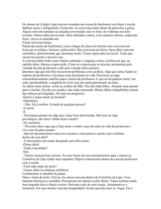 Os alunos do Colégio Lapa estavam sentados nas mesas da lanchonete em frente à escola.
Bebiam sucos e refrigerantes. Fumavam. As conversas eram cheias de palavrões e gritos.
Alguns estavam sentados na calçada conversando com os fones do walkman nos dois
ouvidos. Outros olhavam revistas. Mais afastados, outros, com cadernos abertos, copiavam
lição, versos ou desenhavam.
Casais trocavam beijos.
Numa das mesas da lanchonete, cinco colegas de classe do terceiro ano conversavam.
Estavam revoltados, furiosos, enfurecidos. Mas conversavam baixo. Seus olhos estavam
vermelhos, demonstrando que choraram muito. Foram reprovados na escola. Terão que
cursar novamente o terceiro ano.
A conversa deles tinha como objetivo planejar a vingança contra a professora que, na
opinião deles, liderou a reprovação. Como se a reprovação se devesse unicamente pela
vontade de uma professora e não pela vontade deles mesmos.
Queriam algo que não lhes trouxessem problemas com a polícia. Algo que caísse fundo no
espírito da professora e ela nunca mais lecionasse na vida. Precisaria ser algo
extraordinariamente maléfico para o ânimo da professora. E que só ela pudesse sentir, em
toda a profundidade, a angústia de viver com um medo permanente na alma.
As idéias eram muitas: cortar as orelhas do filho. Ela não tinha filhos. Arrumar uma amante
para o marido. Ela não era casada e não tinha namorado. Muitas idéias estapafúrdias saíram
das cabeças privilegiadas. Até que um perguntou:
-Qual é o maior medo do homem?
-Impotência.
 - Não. Ela é mulher. O medo de qualquer pessoa?
-A morte.
-É.
- Precisamos pensar em algo que a faça ficar aterrorizada. Mas tem ser algo
psicológico, não físico. Onde mora a morte?
-No cemitério.
 - Devemos fazer algo que a faça sentir o medo e que ele entre na vida da professora e
viva com ela para sempre.
- Que tal desenterrarmos uma cova recente e colocarmos o caixão com o defunto
dentro da casa dela?
- E deixaremos um cartão desejando uma feliz morte.
-Ótima idéia!
-Todos concordam?
-Sim.
- Vamos começar hoje mesmo. Às onze horas nós nos encontraremos aqui e iremos ao
Cemitério da Lapa roubar uma sepultura. Depois colocaremos dentro da casa da professora
com o cartão.
-Você sabe onde ela mora?
-Vamos olhar no catálogo telefônico.
Combinaram os detalhes do plano.
Onze e trinta da noite. Chovia. Os cincos estavam dentro do Cemitério da Lapa. Uma
lanterna iluminava o caminho. Procuravam um túmulo recém aberto. Todos sentiam medo,
mas ninguém dava o braço a torcer. Ouviram o pio de uma coruja. Arrepiaram-se e
tremeram. Em suas mentes estavam arrependidos. Já não queriam mais se vingar. Foi o
 