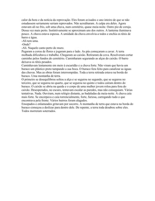 calor da hora e da notícia da reprovação. Eles foram avisados o ano inteiro de que se não
estudassem seriamente seriam reprovados. Não acreditaram. A culpa era deles. Agora
estavam ali no frio, sob uma chuva, num cemitério, quase meia-noite. Outro pio de coruja.
Dessa vez mais perto. Instintivamente se aproximam uns dos outros. A lanterna iluminava
pouco. A chuva estava espessa. A umidade da chuva envolvia a todos e enchia os tênis de
barro e água.
-Ali tem uma.
-Onde?
-Ali. Naquele canto perto do muro.
Pegaram a coroa de flores e jogaram para o lado. As pás começaram a cavar. A terra
molhada dificultava o trabalho. Chegaram ao caixão. Retiraram da cova. Resolveram cortar
caminho pelos fundos do cemitério. Caminharam segurando as alças do caixão. O barro
deixava os tênis pesados.
Caminhavam lentamente em meio à escuridão e a chuva forte. Não viram que havia um
buraco um plástico preto tampando a sua boca. O buraco fora feito para canalizar as águas
das chuvas. Mas as obras foram interrompidas. Toda a terra retirada estava na borda do
buraco. Uma montanha de terra.
O primeiro se desequilibrou soltou a alça e se segurou no segundo, que se segurou no
terceiro, que se segurou no quarto, que se segurou no quinto e todos caíram dentro do
buraco. O caixão se abriu na queda e o corpo de uma mulher jovem rolou para fora do
caixão. Desesperados, no escuro, tentavam escalar as paredes, mas não conseguiam. Várias
tentativas. Nada. Ouviram, num relógio distante, as badaladas da meia-noite. A chuva caía
mais forte. Se encorpava e caía torrencialmente, forte, furiosa, carregando tudo o que
encontrava pela frente. Vários bairros foram alagados.
Ensopados e enlameados gritavam por socorro. A montanha de terra que estava na borda do
buraco começou a deslizar para dentro dele. De repente, a terra toda desabou sobre eles.
Todos morreram soterrados.
 