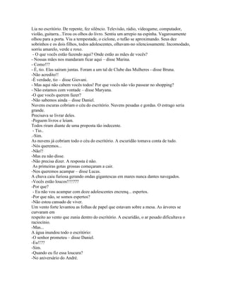 Lia no escritório. De repente, fez silêncio. Televisão, rádio, vídeogame, computador,
violão, guitarra...Tirou os olhos do livro. Sentiu um arrepio na espinha. Vagarosamente
olhou para a porta. Viu a tempestade, o ciclone, o tufão se aproximando. Seus dez
sobrinhos e os dois filhos, todos adolescentes, olhavam-no silenciosamente. Incomodado,
sorriu amarelo, verde e roxo.
 - O que vocês estão fazendo aqui? Onde estão as mães de vocês?
- Nossas mães nos mandaram ficar aqui – disse Marina.
- Como!!?
- É, tio. Elas saíram juntas. Foram a um tal de Clube das Mulheres - disse Bruna.
-Não acredito!!
-É verdade, tio – disse Giovani.
- Mas aqui não cabem vocês todos! Por que vocês não vão passear no shopping?
- Não estamos com vontade – disse Maryana.
-O que vocês querem fazer?
-Não sabemos ainda – disse Daniel.
Nuvens escuras cobriam o céu do escritório. Nuvens pesadas e gordas. O estrago seria
grande.
Precisava se livrar deles.
-Peguem livros e leiam.
Todos riram diante de uma proposta tão indecente.
 - Tio..
.-Sim.
As nuvens já cobriam todo o céu do escritório. A escuridão tomava conta de tudo.
-Nós queremos...
-Não!!
-Mas eu não disse.
-Não precisa dizer. A resposta é não.
 As primeiras gotas grossas começaram a cair.
-Nos queremos acampar – disse Lucas.
A chuva caiu furiosa gerando ondas gigantescas em mares nunca dantes navegados.
-Vocês estão loucos!!!!???
-Por que?
 - Eu não vou acampar com doze adolescentes encrenq... espertos.
-Por que não, se somos espertos?
-Não estou cansado de viver.
Um vento forte levantou as folhas de papel que estavam sobre a mesa. As árvores se
curvaram em
respeito ao vento que zunia dentro do escritório. A escuridão, o ar pesado dificultava o
raciocínio.
-Mas...
A água inundou todo o escritório:
-O senhor prometeu – disse Daniel.
-Eu!!??
-Sim.
-Quando eu fiz essa loucura?
-No aniversário do André.
 