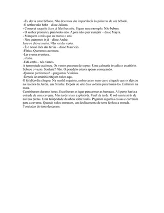 -Eu devia estar bêbado. Não devemos dar importância às palavras de um bêbado.
-O senhor não bebe – disse Juliana.
- Comecei naquele dia e já falei besteira. Sigam meu exemplo. Não bebam.
- O senhor prometeu para todos nós. Agora não quer cumprir – disse Mayra.
- Marquem o mês que eu marco o ano.
- Nós queremos ir já – disse André.
Janeiro chove muito. Não vai dar certo.
- É o nosso mês das férias – disse Maurício.
-Férias. Queremos aventura.
-Ler é uma aventura..
. -Falsa.
-Está certo... nós vamos.
A tempestade acalmou. Os ventos pararam de soprar. Uma calmaria invadiu o escritório.
Sobrou o vazio. Sonhara? Não. O pesadelo estava apenas começando.
-Quando partiremos? – perguntou Vinícius.
-Depois de amanhã estejam todos aqui.
O fatídico dia chegou. Na manhã seguinte, embarcaram num carro alugado que os deixou
na reserva da Juréia, em Peruíbe. Depois de sete dias voltaria para buscá-los. Entraram na
mata.
Caminharam durante horas. Escolheram o lugar para armar as barracas. Ali perto havia a
entrada de uma caverna. Mas tarde iriam explorá-la. Final da tarde. O sol sumiu atrás de
nuvens pretas. Uma tempestade desabou sobre todos. Pegaram algumas coisas e correram
para a caverna. Quando todos entraram, um deslizamento de terra fechou a entrada.
Toneladas de terra desceram.
 