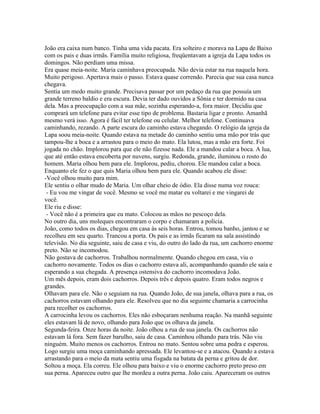 João era caixa num banco. Tinha uma vida pacata. Era solteiro e morava na Lapa de Baixo
com os pais e duas irmãs. Família muito religiosa, freqüentavam a igreja da Lapa todos os
domingos. Não perdiam uma missa.
Era quase meia-noite. Maria caminhava preocupada. Não devia estar na rua naquela hora.
Muito perigoso. Apertava mais o passo. Estava quase correndo. Parecia que sua casa nunca
chegava.
Sentia um medo muito grande. Precisava passar por um pedaço da rua que possuía um
grande terreno baldio e era escura. Devia ter dado ouvidos a Sônia e ter dormido na casa
dela. Mas a preocupação com a sua mãe, sozinha esperando-a, fora maior. Decidiu que
comprará um telefone para evitar esse tipo de problema. Bastaria ligar e pronto. Amanhã
mesmo verá isso. Agora é fácil ter telefone ou celular. Melhor telefone. Continuava
caminhando, rezando. A parte escura do caminho estava chegando. O relógio da igreja da
Lapa soou meia-noite. Quando estava na metade do caminho sentiu uma mão por trás que
tampou-lhe a boca e a arrastou para o meio do mato. Ela lutou, mas a mão era forte. Foi
jogada no chão. Implorou para que ele não fizesse nada. Ele a mandou calar a boca. A lua,
que até então estava encoberta por nuvens, surgiu. Redonda, grande, iluminou o rosto do
homem. Maria olhou bem para ele. Implorou, pediu, chorou. Ele mandou calar a boca.
Enquanto ele fez o que quis Maria olhou bem para ele. Quando acabou ele disse:
-Você olhou muito para mim.
Ele sentiu o olhar mudo de Maria. Um olhar cheio de ódio. Ela disse numa voz rouca:
 - Eu vou me vingar de você. Mesmo se você me matar eu voltarei e me vingarei de
você.
Ele riu e disse:
 - Você não é a primeira que eu mato. Colocou as mãos no pescoço dela.
No outro dia, uns moleques encontraram o corpo e chamaram a polícia.
João, como todos os dias, chegou em casa às seis horas. Entrou, tomou banho, jantou e se
recolheu em seu quarto. Trancou a porta. Os pais e as irmãs ficaram na sala assistindo
televisão. No dia seguinte, saiu de casa e viu, do outro do lado da rua, um cachorro enorme
preto. Não se incomodou.
Não gostava de cachorros. Trabalhou normalmente. Quando chegou em casa, viu o
cachorro novamente. Todos os dias o cachorro estava ali, acompanhando quando ele saía e
esperando a sua chegada. A presença ostensiva do cachorro incomodava João.
Um mês depois, eram dois cachorros. Depois três e depois quatro. Eram todos negros e
grandes.
Olhavam para ele. Não o seguiam na rua. Quando João, de sua janela, olhava para a rua, os
cachorros estavam olhando para ele. Resolveu que no dia seguinte chamaria a carrocinha
para recolher os cachorros.
A carrocinha levou os cachorros. Eles não esboçaram nenhuma reação. Na manhã seguinte
eles estavam lá de novo, olhando para João que os olhava da janela.
Segunda-feira. Onze horas da noite. João olhou a rua de sua janela. Os cachorros não
estavam lá fora. Sem fazer barulho, saiu de casa. Caminhou olhando para trás. Não viu
ninguém. Muito menos os cachorros. Entrou no mato. Sentou sobre uma pedra e esperou.
Logo surgiu uma moça caminhando apressada. Ele levantou-se e a atacou. Quando a estava
arrastando para o meio da mata sentiu uma fisgada na batata da perna e gritou de dor.
Soltou a moça. Ela correu. Ele olhou para baixo e viu o enorme cachorro preto preso em
sua perna. Apareceu outro que lhe mordeu a outra perna. João caiu. Apareceram os outros
 
