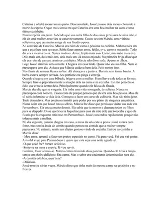 Catarina e o bebê morreram no parto. Desconsolado, Josué passou dois meses chorando a
morte da esposa. O que mais sentia era que Catarina era uma boa mulher na cama e uma
ótima cozinheira.
Nunca repetia um prato. Sabendo que sua outra filha de dois anos precisava de uma mãe, e
ele de uma mulher, resolveu se casar novamente. Casou-se com Márcia, uma vizinha
solteirona, que era muito amiga de sua finada esposa.
Ao contrário de Catarina, Márcia era ruim de cama e péssima na cozinha. Maldita hora em
que a escolheu para se casar. Sabia fazer apenas arroz, feijão, ovo, carne e macarrão. Todo
dia era a mesma coisa. Nunca mudava. Arroz, feijão mais ovo. Carne, macarrão mais ovo.
Dois mais um, dois mais um, dois mais um. Já estava enjoado. Na primeira briga disse que
ela era ruim de cama e péssima cozinheira. Márcia não disse nada. Apenas o olhou.
Logo Josué arrumou uma amante. Chegava em casa tarde. Quase não via sua filha. Nem se
preocupava com ela. Achava que Márcia cuidava bem dela. Pelo menos isso.
Nos finais de semana ficava no bar. Ali almoçava e jantava. Dormia sem tomar banho. A
barba estava sempre cerrada. Seu perfume era pinga e cerveja.
Quando chegava em casa bêbado, brigava com a mulher. Humilhava-a de todas as formas.
Sempre frisava pejorativamente a atuação dela na cama e na cozinha. Ele não percebia o
ódio que crescia dentro dela. Principalmente quando ele falava da finada.
Márcia decidiu que se vingaria. Ela tinha uma vida sossegada, de solteira. Nunca se
preocupou com homem. Casou com ele porque pensou que ele era uma boa pessoa. Mas ele
só sabia infernizar a vida dela. Começou a fazer um curso de culinária. Mas não tinha jeito.
Tudo desandava. Mas precisava insistir para poder por seu plano de vingança em prática.
Numa noite em que Josué estava sóbrio, Márcia lhe disse que precisava visitar sua mãe em
Pernambuco. Ela estava muito doente. Ela sabia que ia morrer e chamara todos os filhos
para se despedir. Disse que levaria Jaqueline para casa da mãe dele em Sorocaba e que ela
ficaria por lá enquanto estivesse em Pernambuco. Josué concordou rapidamente porque não
tolerava mais a mulher.
No dia seguinte, quando chegou em casa, a mesa da sala estava posta. Josué estava com
fome, mas sentiu ânsia de vômito quando pensou na comida que a mulher sempre
preparava. No entanto, sentiu um cheiro gostoso vindo da cozinha. Entrou na cozinha e
Márcia disse:
- Meu amor, aprendi a fazer um pratos especiais no curso. Fiz para você. Sei que vai gostar.
Amanhã viajo para Pernambuco e quero que esta seja uma noite agradável.
-O que você fez? Parece delicioso.
-Sente-se na mesa e espere. Já vou servir.
Faminto, Josué sentou-se. Márcia entrou trazendo duas panelas. Quando ele tirou a tampa,
sentiu um cheiro delicioso. Era carne. Mas o sabor era totalmente desconhecido para ele.
-A comida está boa, meu bem?
-Deliciosa.
Josué repetiu várias vezes. Márcia disse que tinha mais da mesma carne na geladeira e no
freezer.
 