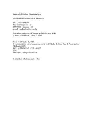 Copyright 2006 José Cláudio da Silva

Todos os direitos desta edição reservados:

José Cláudio da Silva
Rua das Margaridas, 143
07750-000 – Cajamar – SP
e-mail: claudiosilvaj@ig.com.br

Dados Internacionais de Catalogação da Publicação (CIP)
(Câmara Brasileira do Livro), SP,Brasil


Silva, José Cláudio da, 1959
O pacto maldito e outras histórias de morte. José Cláudio da Silva, Casa do Novo Aurtor,
São Paulo, 2006.
ISBN 85:7712-029-5 CDD - 869.93
06-4733
Índice para catálogo sistemático


1. Literatura infanto-juvenil. I Título
 
