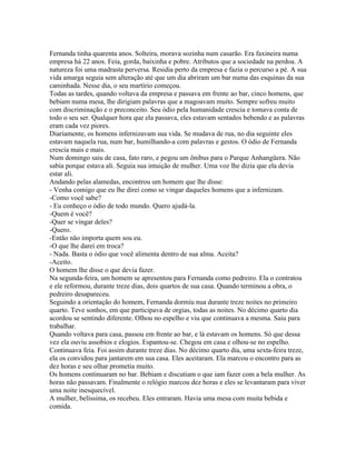 Fernanda tinha quarenta anos. Solteira, morava sozinha num casarão. Era faxineira numa
empresa há 22 anos. Feia, gorda, baixinha e pobre. Atributos que a sociedade na perdoa. A
natureza foi uma madrasta perversa. Residia perto da empresa e fazia o percurso a pé. A sua
vida amarga seguia sem alteração até que um dia abriram um bar numa das esquinas da sua
caminhada. Nesse dia, o seu martírio começou.
Todas as tardes, quando voltava da empresa e passava em frente ao bar, cinco homens, que
bebiam numa mesa, lhe dirigiam palavras que a magoavam muito. Sempre sofreu muito
com discriminação e o preconceito. Seu ódio pela humanidade crescia e tomava conta de
todo o seu ser. Qualquer hora que ela passava, eles estavam sentados bebendo e as palavras
eram cada vez piores.
Diariamente, os homens infernizavam sua vida. Se mudava de rua, no dia seguinte eles
estavam naquela rua, num bar, humilhando-a com palavras e gestos. O ódio de Fernanda
crescia mais e mais.
Num domingo saiu de casa, fato raro, e pegou um ônibus para o Parque Anhangüera. Não
sabia porque estava ali. Seguia sua intuição de mulher. Uma voz lhe dizia que ela devia
estar ali.
Andando pelas alamedas, encontrou um homem que lhe disse:
- Venha comigo que eu lhe direi como se vingar daqueles homens que a infernizam.
-Como você sabe?
- Eu conheço o ódio de todo mundo. Quero ajudá-la.
-Quem é você?
-Quer se vingar deles?
-Quero.
-Então não importa quem sou eu.
-O que lhe darei em troca?
- Nada. Basta o ódio que você alimenta dentro de sua alma. Aceita?
-Aceito.
O homem lhe disse o que devia fazer.
Na segunda-feira, um homem se apresentou para Fernanda como pedreiro. Ela o contratou
e ele reformou, durante treze dias, dois quartos de sua casa. Quando terminou a obra, o
pedreiro desapareceu.
Seguindo a orientação do homem, Fernanda dormiu nua durante treze noites no primeiro
quarto. Teve sonhos, em que participava de orgias, todas as noites. No décimo quarto dia
acordou se sentindo diferente. Olhou no espelho e viu que continuava a mesma. Saiu para
trabalhar.
Quando voltava para casa, passou em frente ao bar, e lá estavam os homens. Só que dessa
vez ela ouviu assobios e elogios. Espantou-se. Chegou em casa e olhou-se no espelho.
Continuava feia. Foi assim durante treze dias. No décimo quarto dia, uma sexta-feira treze,
ela os convidou para jantarem em sua casa. Eles aceitaram. Ela marcou o encontro para as
dez horas e seu olhar prometia muito.
Os homens continuaram no bar. Bebiam e discutiam o que iam fazer com a bela mulher. As
horas não passavam. Finalmente o relógio marcou dez horas e eles se levantaram para viver
uma noite inesquecível.
A mulher, belíssima, os recebeu. Eles entraram. Havia uma mesa com muita bebida e
comida.
 