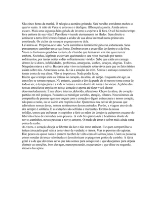 São cinco horas da manhã. O relógio a acordou gritando. Seu barulho estridente encheu o
quarto vazio. A mão de Vera se esticou e o desligou. Olhou pela janela. Ainda estava
escuro. Mais uma segunda-feira gelada de inverno a esperava lá fora. O sol há muito tempo
fora embora de sua vida.É Perséfone vivendo eternamente no Hades. Sem direito a
conhecer a terra fértil e transformar a aridez de sua alma invernal numa primavera
ensolarada. Os ciclos da natureza esqueceram-se dela.
Levantou-se. Preparou-se e saiu. Vera caminhava lentamente pela rua esburacada. Seus
pensamentos caminhavam a sua frente. Desbravavam a escuridão de dentro e a de fora.
Viam os fantasmas perdidos na noite de chumbo que teimavam em não quererem ir
embora. Sozinhas, lágrimas escorriam queimando o seu rosto marcado por tantos
sofrimentos, por tantas noites e dias solitariamente vividos. Sabe que cada um carrega
dentro de si dores, infelicidades, problemas, amarguras, sonhos, desejos, alegrias. Todos.
Ninguém estava a salvo. Bastava estar vivo ou tentando sobreviver para que os fatos tristes
caiam sobre nós. Atravessou a rua. Já via a estação do trem. Sentiu o cansaço costumeiro
tomar conta de sua alma. Não se importava. Nada podia fazer.
Dizem que o tempo cura as feridas do coração, da alma, do corpo. Enquanto ele age, as
emoções se tornam opacas. No entanto, quando a dor da perda de si mesmo toma conta de
todo o ser, o tempo pára e a vida se torna o vazio dentro do nada e do vácuo. A jibóia das
nossas emoçõesse enrola em nosso coração e aperta até fazer você chorar
desconsoladamente. É um choro interno, dolorido, silencioso. Choro da alma, do coração
partido em mil pedaços. Passamos a mendigar carinho, atenção, olhares. Necessitamos da
companhia de pessoas que nos ouçam com o coração e digam coisas para o nosso coração,
não para a razão, ou se calem em respeito à dor. Queremos nos cercar de pessoas que
adivinhem nossas dores, nossos sentimentos desencontrados. Porém, a viagem através da
dor sempre é solitária. E as estações são sofridas e marcantes. Dentro da nossa
solidão, temos que enfrentar os espinhos e ferir as mãos do desejo se quisermos escapar do
labirinto cheio de caminhos com pesares. A vida fica paralisada e hesitamos diante de
novos caminhos, novas pessoas e novos amores. O medo de errar e sofrer mais ainda toma
conta da razão.
Às vezes, o coração deseja se libertar da dor e não teme arriscar. Ele quer compartilhar a
única coisa pela qual vale a pena viver de verdade: o Amor. Mas as pessoas são agiotas.
Dão pouco ou quase nada e querem receber de volta com altíssimos juros. Usam as palavras
como moedas de troca valorizadas e desvalorizam os pequenos gestos de carinho. A idéia
geral é a de que devemos ser o que não somos para conquistar o que desejamos para depois
destruir as emoções, bem devagar, menosprezando, esquecendo o que disse ou negando,
através das ações.
 