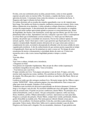Os dias, com esse sentimento preso na alma, passam lentos, como os trens quando
esperam um pelo outro no mesmo trilho. No entanto, a rapidez das horas vazias nos
aproxima da morte. A insensatez toma conta dos minutos e se assenhora das horas. A
fraqueza cede lugar à robustez da hora final.
Os sonhos dormiam sob as escadas das estações aguardando a sua vez de viajarem para
bem longe. Nos jardins em frente às estações, jardineiros arrancavam avencas, lírios, rosas,
dálias e plantavam ervas daninhas. A alma cansada se refugia silenciosa e cabisbaixa na
caverna do esquecimento. A desvalorização dos sentimentos e das emoções se completa.
A vida será muito melhor aproveitada quando as pessoas se conscientizarem que, diante
da fragilidade, das ilusões e das frustrações, existe algo que nos liberta, que nos faz viver
plenamente todos os dias. Aprendemos com ele a valorizar o que tem valor e a menosprezar
as coisas fúteis que só desbaratam a nossa existência. É o Amor que nos liberta das
amarras, das prisões que a sociedade nos encarcera. Ela nos faz conhecer apenas um amor
sensual, egoísta. Amar é fazer para o outro o que queremos que façam para nós, mas sem
esperar a reciprocidade. Quando amamos deixamos de ser o que somos para sermos o
complemento do outro, na tentativa desesperada de abrandar a dor da nossa solidão de seres
vagando pela existência. A dor do conhecimento de que seremos poeira esquecida no tempo
é resgatada pelo Amor que nos faz perpetuar no outro o nosso ser. No âmago do amor
cessaremos de morrer e alcançaremos a eternidade dentro do outro ser. O amor nos
reconcilia com a vida e com a nossa fragilidade perante o tempo e a morte.
- Psiu.
Vera não olhou.
- Psiu.
Vera virou a cabeça, irritada com a insistência.
- Chegamos no final.
Vera pensou em responder rispidamente. Mas um par de olhos verdes (esperança?)
sorridentes mergulhou em seus olhos. Vera se levantou.
- Você deixou cair o seu livro.
O rapaz estendeu um livro. Vera pegou sem pensar e saiu do trem. O rapaz, com uma
enorme mala esquisita nas costas, também. Ela caminhou na frente e ele logo atrás. Saíram
da estação. Ela olhou para trás e viu quando ele entrou no teatro Sala São Paulo. Devia ser
um músico.
Lembrou-se então que não carregava nenhum livro. Há muito tempo não lia. Olhou a capa e
o título “SONETOS”. Abriu a primeira página e leu uma dedicatória: Para a moça com
olhar mais triste do mundo. Guardou o livro na bolsa.
Trabalhava num escritório de advocacia especializado em divórcio (desamor). O doutor
Jorge a viu chegar e saiu da sala. No escritório trabalhavam cinco advogados. Quatro com
mais de sessenta anos. O quinto era jovem e ambicioso, doutor Mário. No princípio ele a
tratava formalmente, como os outros. Até que começaram a aparecer, sobre sua mesa,
flores, bombons, cartões. Olhares demorados e sorrisos. Aproximava-se mais para falar.
Elogiava a correção das petições. Doutor Mário, sempre bem vestido, perfumado, falante,
gentil, brincalhão na medida certa. Não temia parecer ridículo falando coisas para o
coração. Um cavalheiro. Um homem perfeito. Certa dia, convidou-a para almoçar, depois
para jantar. Falava muito, falava bem. Sabia ouvir e parecia entender o que ela dizia.
Elogiava-a de forma sutil e elegante. Ele era encantador, charmoso. O que poderia estar
 