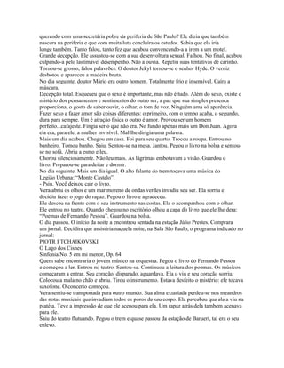 querendo com uma secretária pobre da periferia de São Paulo? Ele dizia que também
nascera na periferia e que com muita luta concluíra os estudos. Sabia que ela iria
longe também. Tanto falou, tanto fez que acabou convencendo-a a irem a um motel.
Grande decepção. Ele assustou-se com a sua desenvoltura sexual. Falhou. No final, acabou
culpando-a pelo lastimável desempenho. Não a ouvia. Repeliu suas tentativas de carinho.
Tornou-se grosso, falou palavrões. O doutor Jekyl tornou-se o senhor Hyde. O verniz
desbotou e apareceu a madeira bruta.
No dia seguinte, doutor Mário era outro homem. Totalmente frio e insensível. Caíra a
máscara.
Decepção total. Esqueceu que o sexo é importante, mas não é tudo. Além do sexo, existe o
mistério dos pensamentos e sentimentos do outro ser, a paz que sua simples presença
proporciona, o gosto de saber ouvir, o olhar, o tom de voz. Ninguém ama só aparência.
Fazer sexo e fazer amor são coisas diferentes: o primeiro, com o tempo acaba, o segundo,
dura para sempre. Um é atração física o outro é amor. Provou ser um homem
perfeito...cafajeste. Fingia ser o que não era. No fundo apenas mais um Don Juan. Agora
ela era, para ele, a mulher invisível. Mal lhe dirigia uma palavra.
Mais um dia acabou. Chegou em casa. Foi para seu quarto. Trocou a roupa. Entrou no
banheiro. Tomou banho. Saiu. Sentou-se na mesa. Jantou. Pegou o livro na bolsa e sentou-
se no sofá. Abriu a esmo e leu.
Chorou silenciosamente. Não leu mais. As lágrimas embotavam a visão. Guardou o
livro. Preparou-se para deitar e dormir.
No dia seguinte. Mais um dia igual. O alto falante do trem tocava uma música do
Legião Urbana: “Monte Castelo”.
- Psiu. Você deixou cair o livro.
Vera abriu os olhos e um mar moreno de ondas verdes invadiu seu ser. Ela sorriu e
decidiu fazer o jogo do rapaz. Pegou o livro e agradeceu.
Ele desceu na frente com o seu instrumento nas costas. Ela o acompanhou com o olhar.
Ele entrou no teatro. Quando chegou no escritório olhou a capa do livro que ele lhe dera:
“Poemas de Fernando Pessoa”. Guardou na bolsa.
O dia passou. O início da noite a encontrou sentada na estação Júlio Prestes. Comprara
um jornal. Decidira que assistiria naquela noite, na Sala São Paulo, o programa indicado no
jornal:
PIOTR I TCHAIKOVSKI
O Lago dos Cisnes
Sinfonia No. 5 em mi menor, Op. 64
Quem sabe encontraria o jovem músico na orquestra. Pegou o livro do Fernando Pessoa
e começou a ler. Entrou no teatro. Sentou-se. Continuou a leitura dos poemas. Os músicos
começaram a entrar. Seu coração, disparado, aguardava. Ela o viu e seu coração sorriu.
Colocou a mala no chão e abriu. Tirou o instrumento. Estava desfeito o mistério: ele tocava
saxofone. O concerto começou.
Vera sentiu-se transportada para outro mundo. Sua alma extasiada perdeu-se nos meandros
das notas musicais que invadiam todos os poros de seu corpo. Ela percebeu que ele a viu na
platéia. Teve a impressão de que ele acenou para ela. Um rapaz atrás dela também acenava
para ele.
Saiu do teatro flutuando. Pegou o trem e quase passou da estação de Barueri, tal era o seu
enlevo.
 