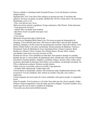 Passou o sábado e o domingo lendo Fernando Pessoa, o Livro de Sonetos e retomou
antigas leituras.
Segunda-feira. Fria. Uma chuva fina castigava as pessoas nas ruas. O saxofone não
apareceu. Na terça, na quarta, na quinta, também não. Só frio e muita chuva. Na sexta-feira,
desanimada, ouviu a voz:
- Psiu, você deixou cair o livro.
Abriu um sorriso enorme e agradeceu. O jogo continuava. Júlio Prestes. Todos desceram.
- Você gostou do concerto?
- Adorei! Não vou perder mais nenhum.
- Que bom! Assim vou poder tocar para você.
- Verdade?
- Com certeza.
Marcaram um encontro para o final do dia.
Ele a levou ao Shopping Metrô Santa Cruz. Ele tocava na praça de alimentação do
shopping. Tocou durante duas horas. Não tirava os olhos dela e nem ela dele. Quando
terminou, jantaram e ele lhe contou da sua paixão pelo saxofone. Falou de Coltrane, Assis
Brasil, Charlie Parker e de outros saxofonistas. Recitou poemas de Bandeira, Vinícius e
Drummond. Falou de Machado de Assis, Guimarães Rosa e Clarice Lispector. Bach,
Beethoven e Mozart. Chico, Caetano, Gil e Renato Russo. Woody Allen. Acabou
convidando-a para irem a sua casa ouvirem os CDs.
Pisando nas nuvens, Vera caminhava ao lado dele. Nem prestava atenção no caminho.
Quando deu por si, estava dentro do apartamento dele, sentada num sofá ouvindo Coltrane.
Encontrara o homem perfeito: simpático, sorridente, músico, moreno, olhos verdes, leitor
de poesia, apreciador de literatura, bons filmes, um cavalheiro, um príncipe encantado. Os
CDs se alternavam no player. Dormiu ouvindo música.
Arthur, esse era o seu nome, estava na cozinha. Logo apareceu.
- Acordou, Bela Adormecida. Venha tomar café.
Vera levantou-se desajeitada, confusa. Não acontecera nada. Simplesmente dormira. Não
era possível. Foi até o banheiro. Saiu. Entrou na cozinha. Chá, pão, suco e bolo a
esperavam.
Comeu enquanto ele tocava para ela. Estava sonhando e não queria acordar. A campainha
tocou.
Jorge foi atender. Vera levantou-se e foi atrás. Sem saber que ela o havia seguido, Arthur
abraçou e beijou longamente a boca do rapaz que havia chegado. Trocaram carinhos. Era o
mesmo que ela vira no teatro e também no shopping.
Vera sentiu sua alma morrer definitivamente.
 