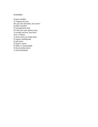 SUMÁRIO

O pacto maldito
A vingança da casa
Por que está chorando, meu amor?
O plano macabro
O acampamento fatal
Os cães não roem apenas ossos
A comida está boa, meu bem?
Eros e Tânatos
A morte mora em minha alma
O regime amaldiçoado
O gato preto
O arquivo morto
O diabo e a humanidade
O dia da minha morte
A morte planejada
 