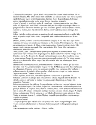 !
Antes que ele começasse a gritar, Maria colocou uma fita colante sobre sua boca. Ele se
retorceu na cama. Mas estava muito bem amarrado. Ela saiu do quarto e ele ouviu as portas
sendo fechadas. Ouviu a vizinha cantando. Sentiu o cheiro da comida dela. Retorceu o
corpo, mas nada conseguiu. Muito tempo depois, ela entrou no quarto.
-Amor! Cheguei. Já perdi dois quilos. E elas só um. Logo vou poder soltar você. Boa
noite. Ah, liguei para o escritório e disse que você precisou viajar urgente para Salvador
porque sua mãe está muito doente e que você só voltará quando ela se recuperar. Sei que
sua mãe já morreu, mas eles não sabem. Talvez assim você não perca o emprego. Boa
noite.
João a via todos os dias entrando no quarto e dizendo quantos quilos havia perdido. Não
sabia há quanto tempo estava preso. Um grande sono e moleza tomaram conta de seu
corpo.
Dormia, dormia, dormia. Só acordava quando ela chegava da rua e lhe dava água e uma
sopa rala através de um canudo que introduzia na fita colante. O tempo passava e João tinha
certeza que morreria antes de Maria perder os dez quilos. Seu raciocínio era lento. Não
pensava mais. Apenas um grande ódio crescia dentro dele. E este ódio o alimentava
diariamente para sobreviver.
-João, acorda, João! Consegui! Perdi quinze quilos e ganhei os duzentos reais. Vou
soltar você. Veja como eu estou magra e gostosa. Todos os homens mexem comigo na rua.
Ele não a ouviu. No decorrer dos dias ela o alimentou com sopas. João recobrou, pouco
a pouco, as suas forças. Já conseguia andar se amparando nos móveis. Via Maria quando
ela chegava do trabalho feliz e magra. Seu ódio crescia. João não saía de casa. Numa
quinta-feira,
Maria estava assistindo televisão, a vizinha cantava e o cheiro da comida que ela cozia
invadia a casa. João, silenciosamente chegou por trás de Maria e deu uma, duas marteladas
na cabeça dela. O sangue jorrou e o corpo caiu no chão. João a arrastou até o banheiro e
colocou-o dentro da banheira. Com uma faca afiada, cortou o corpo em vários pedaços.
Separou as carnes. Colocou tudo no freezer.
No dia seguinte, sexta-feira, tirou vários pedaços e colocou-os na geladeira. Foi
trabalhar. Convidou os amigos para almoçarem no sábado. Feijoada à moda do João. No
sábado, começou a preparar as carnes. Colocou pedaços da cocha e dos braços em
assadeiras. Assou-os.
Fritou nacos de carne das nádegas. Preparou batatas cozidas com carne da batata da perna,
arroz pedaços da língua e das orelhas, feijão com carne dos seios e salada de legumes com
pedaços do nariz. A Feijoada tinha, além da carne de porco, vários pedaços dela e os dedos
sem as unhas. Os amigos começaram a chegar trazendo cervejas, batidas, pingas. A alegria
tomou conta da casa. O forró animava os convidados. Comemoravam o retorno de João.
Todos se sentaram à mesa. A vizinha, Miriam, o marido e os dois filhos compareceram.
Alguém perguntou:
- Onde está Maria?
- Viajou às pressas para o Norte. Não sei quando volta. Passe a caipirinha para mim.
Todos comeram e beberam até se fartarem. Saíram elogiando o almoço preparado por
João.
- As carnes estavam muito gostosas – disse o vizinho.
 